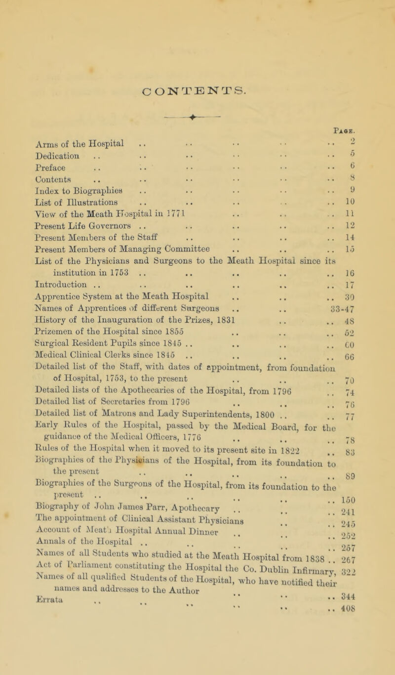 CONTENTS. Faoe. Armei of the Hospital .. ■ • ■ > ’ Dedication .. .. • • • • • • .. o I’reface .. • • • • • • • • .. 0 Contents .. .. • • • • • • .. S Index to Biographies .. .. . • ■ • .. 9 List of Illustrations .. .. .. •. ..10 View of the Meath H.jspital in 1771 .. .. . . 11 Present Life Governors .. .. .. .. ..12 Present Members of the Staff .. .. .. ..14 Present Members of Managing Committee .. .. ..Id List of the Physicians and Surgeons to the Meath Hospital since its institution in 1753 .. .. .. .. .. 16 Introduction .. .. .. .. .. ..17 Apprentice System at the Meath Hospital .. .. .. 30 Names of Apprentices of different Surgeons .. .. 33-47 History of the Inauguration of the Prizes, 1831 .. .. 48 Prizemen of the Hospital since 1855 Surgical Resident Pupils since 1845 .. Medical Clinical Clerks since 1845 Detailed list of the Staff, with dates of appointment, from foundation of Hospital, 1753, to the present Detailed lists of the Apothecaries of the Hospital, from 1796 Detailed list of Secretaries from 1796 Detailed list of Matrons and Lady Superintendents, 1800 Early Rules of the Hospital, passed by the Medical Board, for the guidance of the Medical Officers, 1776 Rules of the Hospital when it moved to its present site in 1822 Biographies of the Physicians of the Hospital, from its foundation to the present Biographies of the Surgeons of the Hospital, from its foundation to the present Biography of .John James Parr, Apothecary The appointment of Clinical Assistant Physicians Account of Meat'i Hospital Annual Dinner Annals of the Hospital .. Names of aU Students who studied at the Meath Hospital from 1838 ! Act of IJarliament constituting the Hospital the Co. Dublin Infirmary Names of all ciualified Students of the Hospital, who have notified their names and addresses to the Author Errata 52 to 66 70 74 76 77 78 83 89 150 241 245 252 257 267 322 344 408