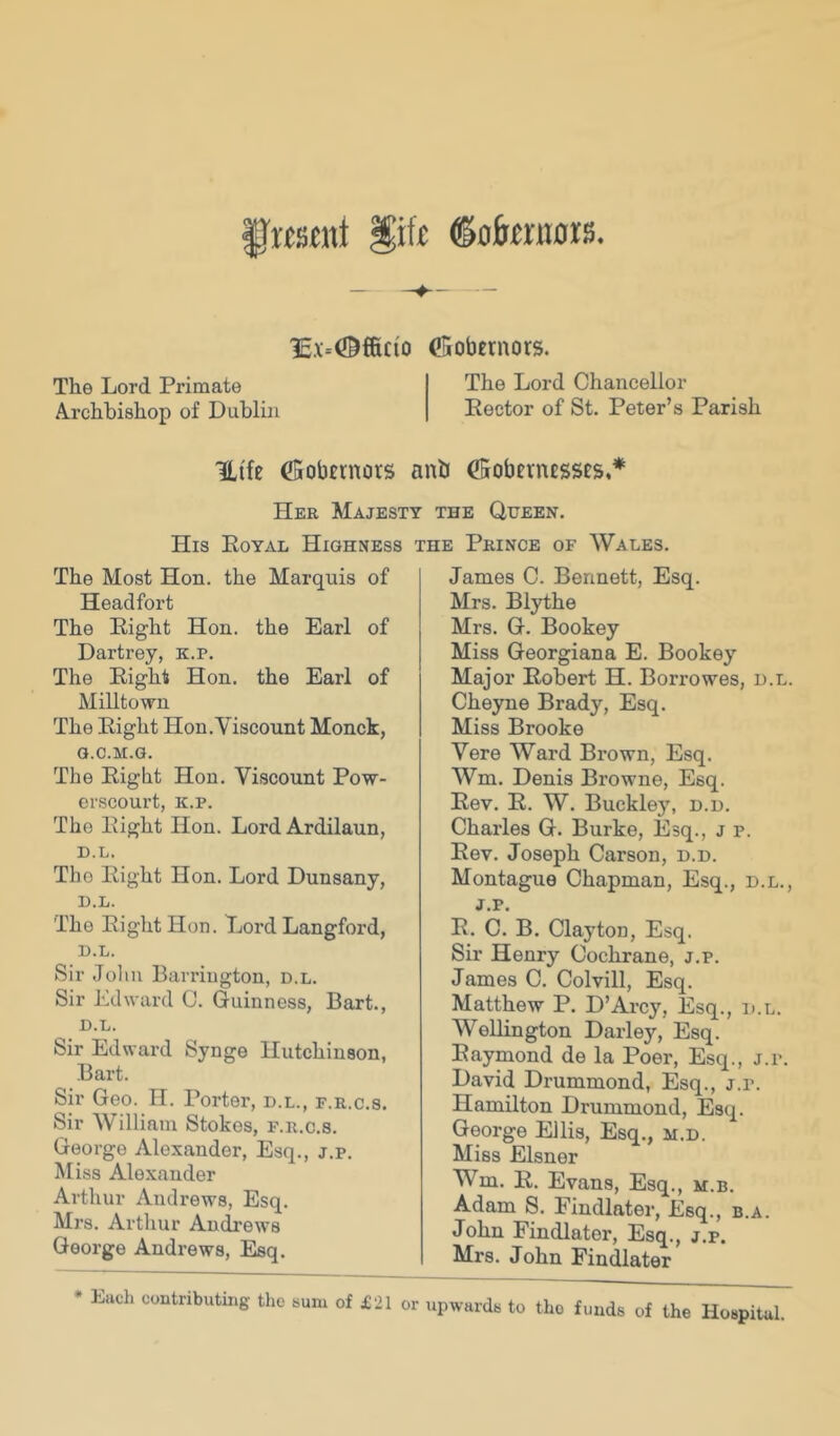 §'Ksent §ift ©otenors. 1c.x=0ffic{o (lUiobemors. The Lord Primate The Lord Chancellor Archbishop of Dublin Rector of St. Peter’s Parish Uife CSobtrnots anb €5obevn£SSCs.* Her Majesty the Queen. His Eoyal Highness the Prince of Wales. The Most Hon. the Marquis of Headfort The Eight Hon. the Earl of Dartrey, k.p. The Eight Hon. the Earl of Milltown The Eight Hon.Viscount Monck, G.C.M.G. The Eight Hon. Viscount Pow- erscourt, k.p. The Eight Hon. Lord Ardilaun, D.L. The Eight Hon. Lord Dunsany, D.L. The Eight Hon. Lord Langford, D.L. Sir John Bari'ington, d.l. Sir Edward 0. Guinness, Bart., D.L. Sir Edward Synge Hutchinson, Bart. Sir Geo. TI. Porter, d.l., f.r.c.s. Sir William Stokes, f.r.c.s. George Alexander, Esq., j.p. Miss Alexander Arthur Andrews, Esq. Mrs. Arthur Andrews George Andrews, Esq. James C. Bennett, Esq. Mrs. Blythe Mrs. G. Bookey Miss Georgiana E. Bookey Major Robert H. Borrowes, d.l. Cheyne Brady, Esq. Miss Brooke Vere Ward Brown, Esq. Wm. Denis Browne, Esq. Eev. R. W. Buckley, d.d. Charles G. Burke, Esq., j p. Eev. Joseph Carson, d.d. Montague Chapman, Esq., d.l., J.p. E. C. B. Clayton, Esq. Sir Henry Cochrane, j.p. James C. Colvill, Esq. Matthew P. D’Arcy, Esq., d.l. Wellington Darley, Esq. Raymond de la Poer, Esq., j.p. David Drummond, Esq., j.p. Hamilton Drummond, Esq. George Ellis, Esq., m.d. Miss Eisner Wm. E. Evans, Esq., m.b. Adam S. Findlater, Esq., b.a. John Findlater, Esq., j.p. Mrs. John Findlater • Each contributing the sum of £21 or upwards to tho funds of the Hospital.