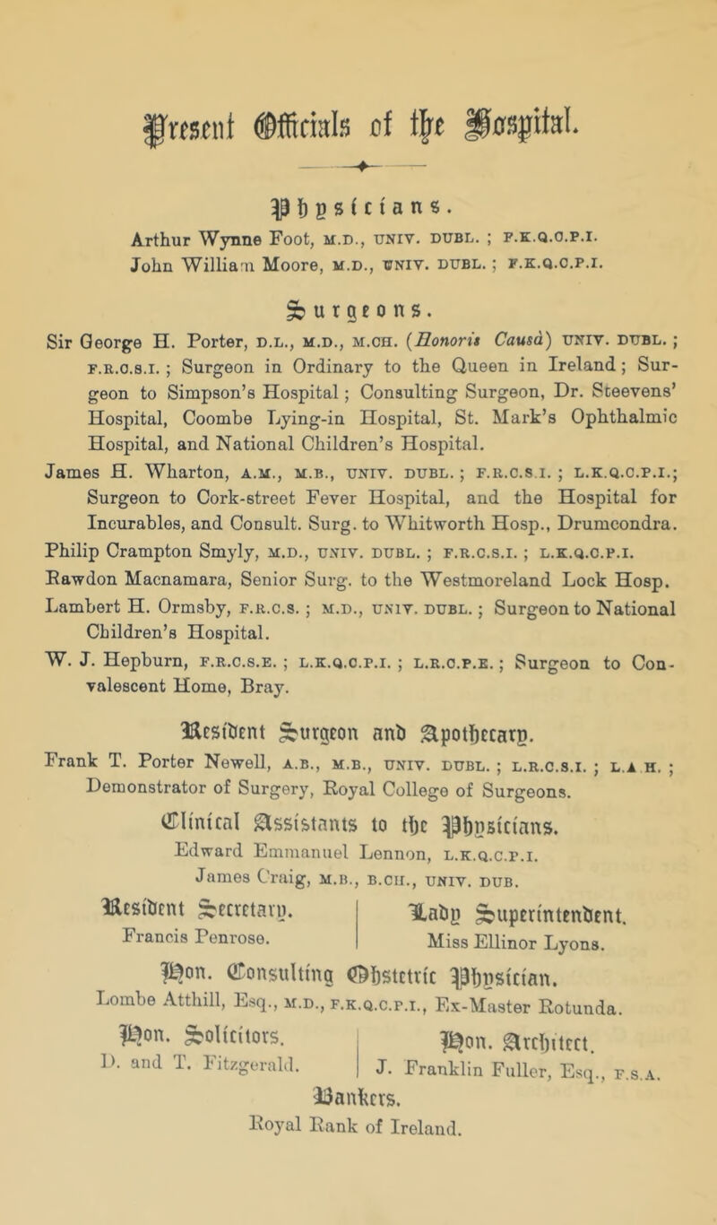 ^i)pstcians. Arthur Wynne Foot, m.d., univ. dubl. ; f.k.q.o.p.i. John Willia'U Moore, m.d., univ. dubl. ; f.k.q.o.p.i. ^ u t g£ 0 n s. Sir George H. Porter, d.l., m.d., m.ch. {Eonorit Causa) univ. dubl. ; F.R.o.s.i.; Surgeon in Ordinary to the Queen in Ireland; Sur- geon to Simpson’s Hospital; Consulting Surgeon, Dr. Steevens’ Hospital, Coombe Lying-in Hospital, St. Mark’s Ophthalmic Hospital, and National Children’s Hospital. James H. Wharton, a.m., m.b., univ. dubl. ; f.r.c.s i. ; l.k.q.c.p.i.; Surgeon to Cork-street Fever Hospital, and the Hospital for Incurables, and Consult. Surg. to Whitworth Hosp., Drumcondra. Philip Crampton Smyly, m.d., univ, dubl. ; f.r.c.s.i. ; l.k.q.c.p.i. Eawdon Macnamara, Senior Surg. to the Westmoreland Lock Hosp. Lambert H. Ormsby, f.r.c.s. ; m.d., univ. dubl. ; Surgeon to National Children’s Hospital. W. J. Hepburn, f.r.c.s.e. ; l.k.q.c.p.i.; l.r.o.p.e. ; Surgeon to Con- valescent Home, Bray. Bcstbent burgeon anb ^potficcarg. Frank T. Porter Newell, a.b., m.b., univ. dubl.; l.r.c.s.i. ; l.a h. Demonstrator of Surgery, Royal College of Surgeons. virimtcal glssi'&tants to djc ^bpsici'ans. Ldward Emmanuel Lennon, l.k.q.c.p.i. James Craig, m.b., b.cii., univ. dub. lilcsibcnt ^ecrctaiy. Francis Penrose. Uabg ^upcrmtenbent. Miss Ellinor Lyons. I^on. ©onsultmg (J^bstctiic ^Bbpstctan. Lombe Atthill, Esq., m.d., f.k.q.c.p.i., Ex-Master Rotunda. Solicitors. |^on. Strclptcct. 1). and T. Fitzgerald. J. Franklin Fuller, Esq., f.s.a. i3ankcrs. Royal Rank of Ireland.