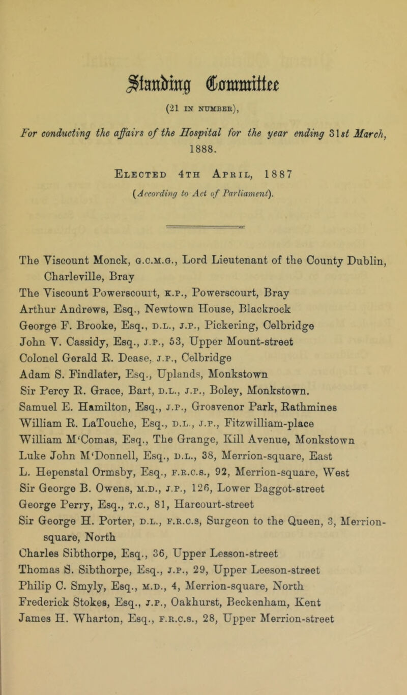 ^iaitiring (21 IN numbee), For conducting the affairs of the Hospital for the year ending 31 st March, 1888. Elected 4th April, 1887 {^According to Act of Fartiament). The Viscount Monck, g.c.m.o., Lord Lieutenant of the County Dublin, Charleville, Bray The Viscount Powerscouit, k.p., Powerscourt, Bray Arthur Andrews, Esq., Newtown House, Blackrock George F. Brooke, Esq., d.l., j.p., Pickering, Celbridge John V. Cassidy, Esq., j.p., 53, Upper Mount-street Colonel Gerald K. Dease, j.p., Celbridge Adam S. Findlater, Esq., Uplands, Monkstown Sir Percy K. Grace, Bart, d.l., j.p., Boley, Monkstown. Samuel E. Hamilton, Esq., j.p., Grosvenor Park, Eathmines William E. LaTouche, Esq., d.l., j.p., Fitzwilliam-place William M'Comas, Esq., The Grange, Kill Avenue, Monkstown Luke John M'Donnell, Esq., d.l., 38, Merrion-square, East L. Hepenstal Ormsby, Esq., f.r.c.s., 92, Merrion-squaro, West Sir George B. Owens, m.d., j.p., 126, Lower Baggot-street George Perry, Esq., t.c., 81, Harcourt-street Sir George H. Porter, d.l., f.r.c.s. Surgeon to the Queen, 3, Merrion- square, North Charles Sibthorpe, Esq., 36, Upper Lesson-street Thomas S. Sibthorpe, Esq., j.p., 29, Upper Leeson-street Philip C. Smyly, Esq., m.d., 4, Merrion-square, North Frederick Stokes, Esq., j.p., Oakhurst, Beckenham, Kent James H. Wharton, Esq., f.r.c.s., 28, Upper Merrion-street