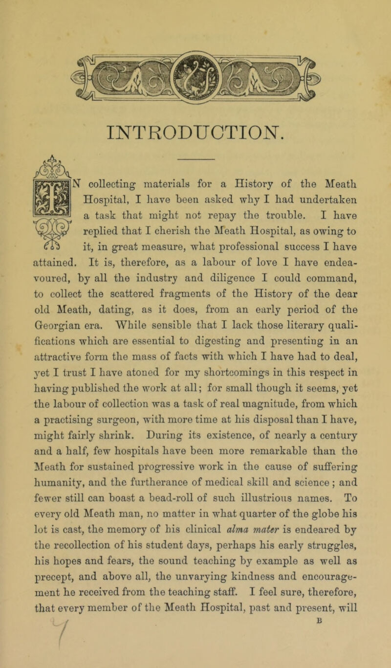 INTRODUCTION. N collecting niatei’ials for a History of the Meath M Hospital, I have been asked why I had undertaken a task that might not repay the trouble. I have replied that I cherish the Meath Hospital, as owing to it, in great measure, what professional success I have attained. It is, therefore, as a labour of love I have endea- voured, by all the industry and diligence I could command, to collect the scattered fragments of the History of the dear old Meath, dating, as it does, from an early period of the Georgian era. While sensible that I lack those literary quali- fications which are essential to digesting and presenting in an attractive form the mass of facts with which I have had to deal, yet I trust I have atoned for my shortcomings in this respect in having published the work at all; for small though it seems, yet the labour of collection was a task of real magnitude, from which a practising surgeon, with more time at his disposal than I have, might fairly shrink. During its existence, of nearly a century and a half, few hospitals have been more remarkable than the !Meath for sustained progressive work in the cause of suifering humanity, and the furtherance of medical skill and science ; and fewer still can boast a bead-roll of such illustrious names. To every old Meath man, no matter in what quarter of the globe his lot is cast, the memory of his clinical alma mater is endeared by the recollection of his student days, perhaps his early struggles, his hopes and fears, the sound teaching by example as well as precept, and above all, the unvarying kindness and encourage- ment he received from the teaching staff. I feel sure, therefore, that every member of the Meath Hospital, past and present, will B