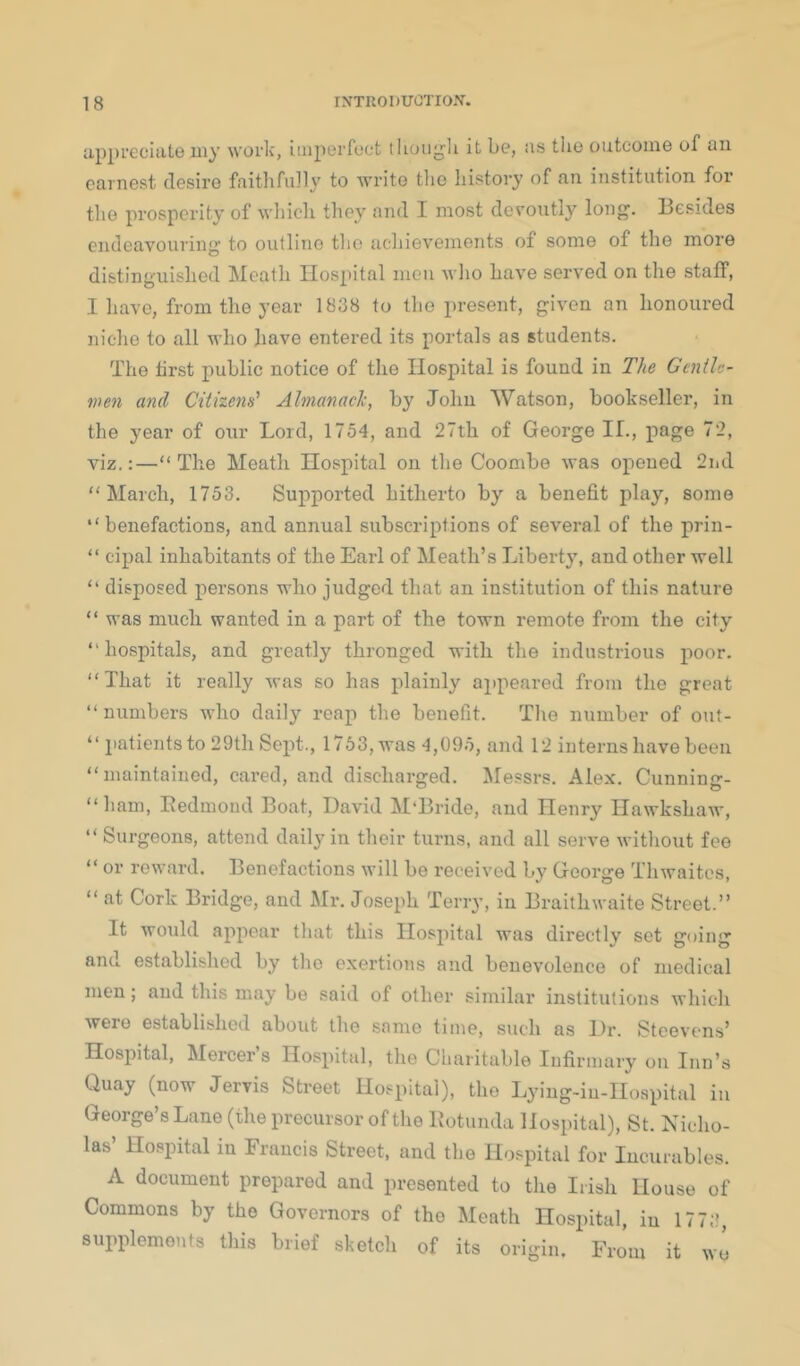 appreciate my worlc, imperfect tlioiig’li it be, us the outcome of an earnest desire faitlifiilly to write tlie history of an institution for tlie prosperity of whicli they and I most deroutly long. Besides endeavouring to outline the achievements of some of the more distinguished !Meath Hospital men who have served on the staff, I have, from the year 1838 to the present, given an honoured niche to all who have entered its portals as students. The hrst public notice of the Hospital is found in The Gentlc- wen and Citizens' Almanack, by John Watson, bookseller, in the year of our Lord, 1754, and 27th of George If., page 72, viz,:—“ The Meath Hospital on tlie Coombe was opened 2iid “March, 1753. Supported hitherto by a benefit play, some “benefactions, and annual subscriptions of several of the prin- “ cipal inhabitants of the Earl of Meath’s Liberty, and other well “ disposed persons who judged that an institution of this nature “ was much wanted in a part of the town remote from the city “hospitals, and greatly thronged with the industrious poor. “That it really was so has plainly appeared from the great “numbers who daily reap the benefit. The number of out- “ iiatientsto 29th Sept., 1753, was 4,095, and 12 interns have been “maintained, cared, and discharged. Messrs. Alex. Cunning- “ham, Eedmoud Boat, David M'Bride, and Henry Hawkshaw, “ Surgeons, attend daily in their turns, and all serve without fee “ or reward. Benefactions will be received by George Thwaites, “ at Cork Bridge, and Mr. Joseph Terry, in Braithwaite Street.” It would appear that this Hospital was directly set going anu established by the exertions and benev’olence of medical men; and this may be said of other similar institutions which were established about the same time, such as Dr. Steeven.s’ Hospital, Mercers Hospital, the Charitable Infirmary on Inn’s Quay (now Jervis Street Hospital), the Lj'ing-iu-Hoapital in George’s Lane (the precursor of the Botunda Hospital), St. Nicho- las’ Hospital in Francis Street, and the Hospital for Incurables. A document prepared and presented to the Irish House of Commons by the Governors of the Meath Hospital, in 1773, supplements this brief sketch of its origin. From it wo