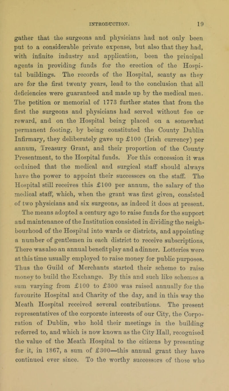 gather that the surgeons and physicians had not only been put to a considerable private expense, but also that they had, with infinite industry and application, been the principal agents in providing funds for the erection of the Hospi- tal buildings. The records of the Hospital, scanty as they are for the first twenty years, lead to the conclusion that all deficiencies were guaranteed and made up by the medical men. The petition or memorial of 1773 further states that from the first the surgeons and physicians had served without fee or reward, and on the Hospital being placed on a somewhat permanent footing, by being constituted the County Dublin Infirmary, they deliberately gave up £100 (Irish currency) per annum. Treasury Grant, and their proportion of the County Presentment, to the Hospital funds. For this concession it was ordained that the medical and surgical staff should always have the power to appoint their successors on the staff. The Hospital still receives this £100 per annum, the salary of the medical staff, which, when the grant was first given, consisted of two physicians and six surgeons, as indeed it does at present. The means adopted a century ago to raise funds for the support and maintenance of the Institution consisted in dividing the neigh- bourhood of the Hospital into wards or districts, and appointing a number of gentlemen in each district to receive subscriptions. There was also an annual benefit play and a dinner. Lotteries were at this time usually employed to raise money for public purposes. Thus the Guild of Merchants started their scheme to raise money to build the Exchange. By this and such like schemes a sum varying from £100 to £300 was raised annually for the favourite Hospital and Charity of the day, and in this way the Meath Hospital received several contributions. The present representatives of the corporate interests of our City, tlie Corpo- ration of Dublin, who hold their meetings in the building referred to, and which is now known as the City Hall, recognised the value of the Meath Hospital to the citizens by presenting for it, in 1867, a sum of £300—this annual grant they have continued ever since. To the worthy successors of those who