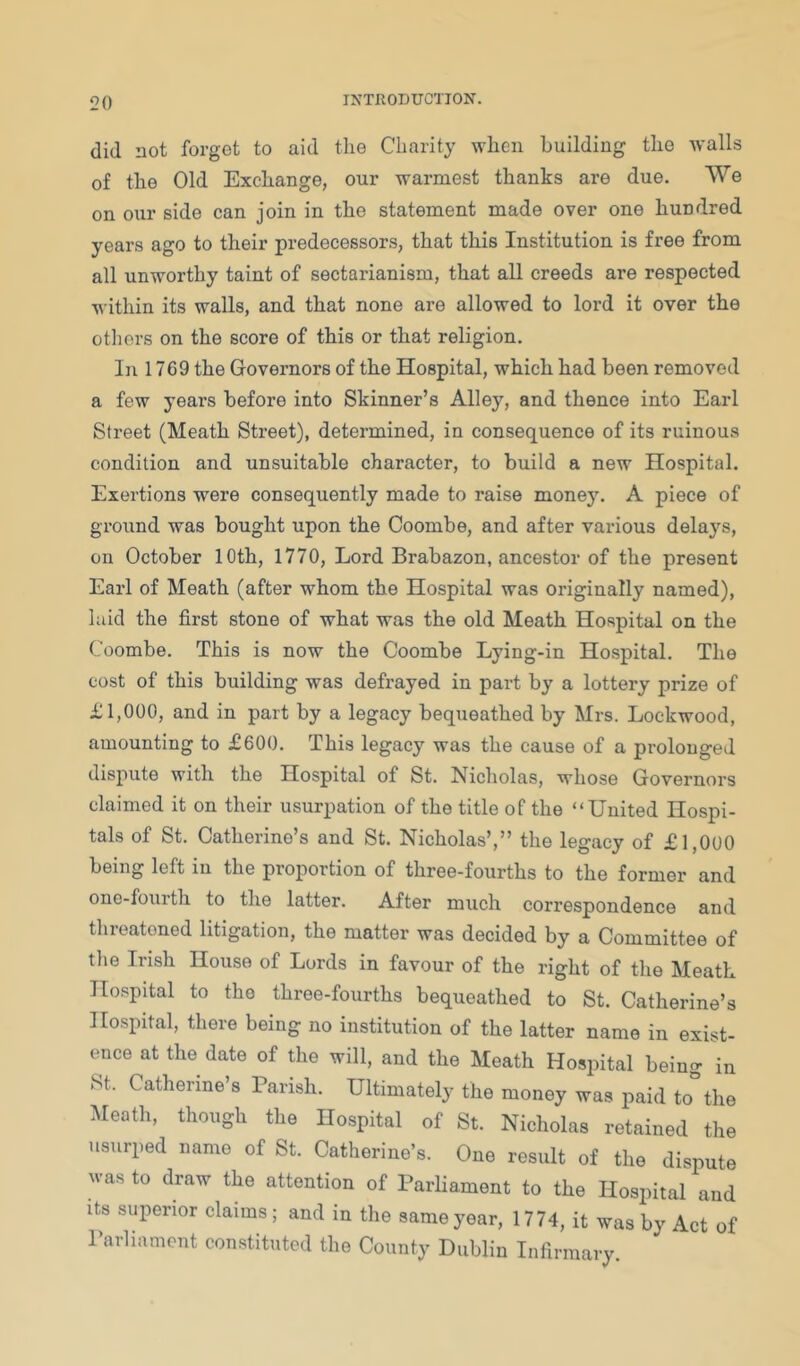 did not forgot to aid the Charity when building tho walls of the Old Exchange, our warmest thanks are due. We on our side can join in the statement made over one hundred years ago to their predecessors, that this Institution is free from all unworthy taint of sectarianism, that all creeds are respected within its walls, and that none are allowed to lord it over the otliers on the score of this or that religion. In 1769 the Governors of the Hospital, which had been removed a few years before into Skinner’s Alley, and thence into Earl Street (Meath Street), determined, in consequence of its ruinous condition and unsuitable character, to build a new Hospital. Exertions were consequently made to raise money. A piece of ground was bought upon the Coombe, and after various delays, on October 10th, 1770, Lord Brabazon, ancestor of the present Earl of Meath (after whom the Hospital was originally named), laid the first stone of what was the old Meath Hospital on the Coombe. This is now the Coombe Lying-in Hospital. The cost of this building was defrayed in part by a lottery prize of £1,000, and in part by a legacy bequeathed by Mrs. Lockwood, amounting to £600. This legacy was the cause of a prolonged dispute with the Hospital of St. Nicholas, whose Governors claimed it on their usurpation of the title of the “United Hospi- tals of St. Catherine’s and St. Nicholas’,” the legacy of £1,000 being left in the proportion of three-fourths to the former and one-fourth to the latter. After much correspondence and tlireatoned litigation, the matter was decided by a Committee of the Irish House of Lords in favour of the right of the Meath Hospital to tho three-fourths bequeathed to St. Catherine’s Hospital, there being no institution of the latter name in exist- ence at the date of the will, and the Meath Hospital being in St. Catherine’s Parish. Ultimately the money was paid to”the Meath, though the Hospital of St. Nicholas retained the usurped name of St. Catherine’s. One result of the dispute was to draw the attention of Parliament to the Hospital and its superior claims; and in the same year, 17 74, it was by Act of I’arliamcnt constituted tho County Dublin Infirmary.