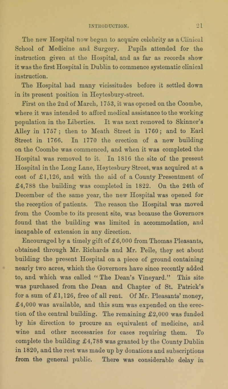 The new Hospital now began to acquire celebrity as a Clinical School of Medicine and Surgery. Pupils attended for the instruction given at the Hospital, and as far as records show it was the first Hospital in Dublin to commence systematic clinical instruction. The Hospital had many vicissitudes before it settled down in its present position in Heytesbury-street. First on the 2nd of March, 1753, it was opened on the Coombe, where it was intended to afford medical assistance to the working population in the Liberties. It was next removed to Skinner’s Alley in 1757 ; then to Meath Street in 1760; and to Earl Street in 1766. In 1770 the erection of a new building on the Coombe was commenced, and when it was completed the Hospital was removed to it. In 1816 the site of the present Hospital in the Long Lane, Heytesbury Street, was acquired at a cost of £1,126, and with the aid of a County Presentment of £4,788 the building was completed in 1822. On the 24th of December of the same year, the new Hospital was opened for the reception of patients. The reason the Hospital was moved from the Coombe to its present site, was because the Governors found that the building was limited in accommodation, and incapable of extension in any direction. Encouraged by a timely gift of £6,000 from Thomas Pleasants, obtained through Mr. Eichards and Mr. Peile, they set about building the present Hospital on a piece of ground containing nearly two acres, which the Governors have since recently added to, and which was called “ The Dean’s Vineyard.” This site was purchased from the Dean and Chapter of St. Patrick’s for a sum of £1,126, free of all rent. Of Mr. Pleasants’ money, £4,000 was available, and this sum was expended on the erec- tion of the central building. The remaining £2,000 was funded by his direction to procure an equivalent of medicine, and wine and other necessaries for cases requiring them. To complete the building £4,788 was granted by the County Dublin in 1820, and the rest was made up by donations and subscriptions from the general public. There was considerable delay in