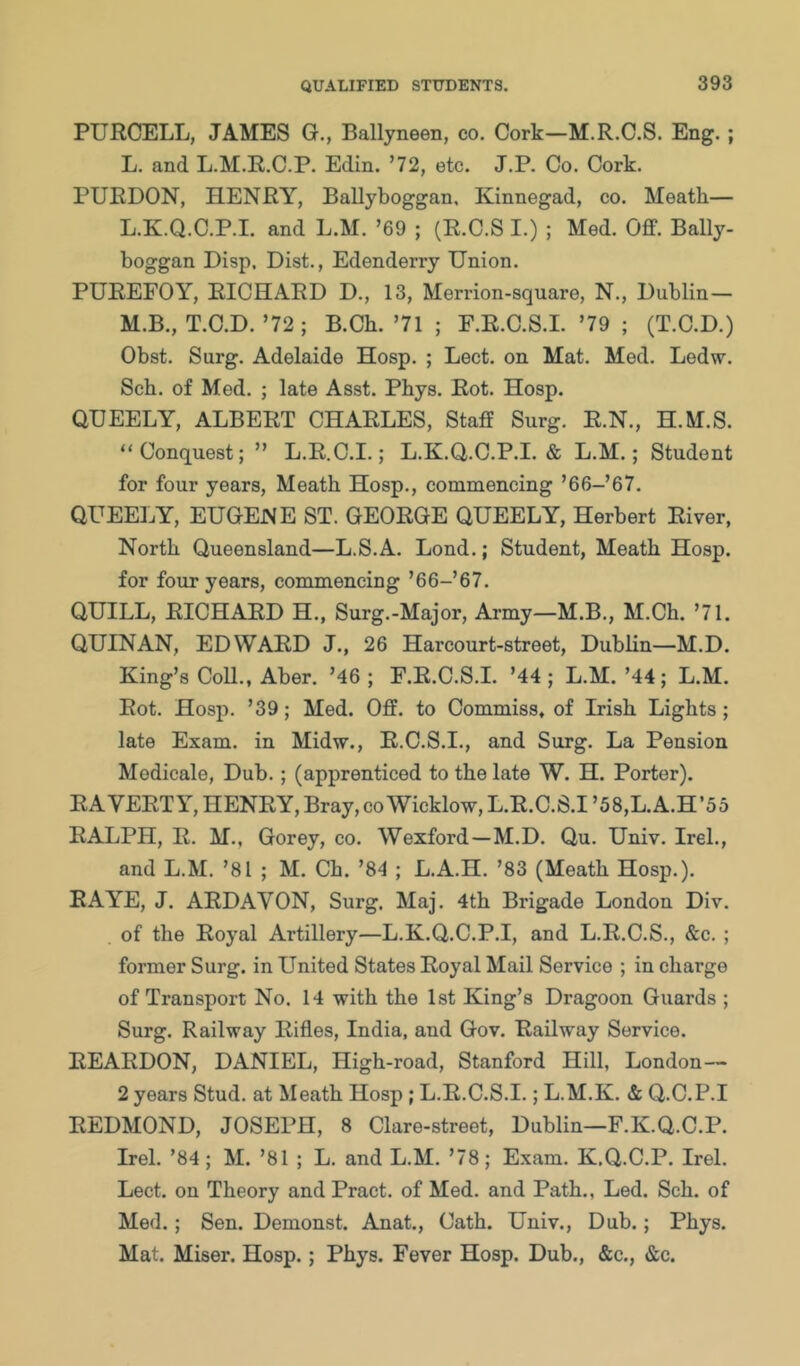 PURCELL, JAMES G., Ballyneen, co. Cork—M.R.C.S. Eng.; L. and L.M.R.C.P. Edin. ’72, etc. J.P. Co. Cork. PURDON, HENRY, Ballyboggan, Kinnegad, co. Meath— L. K.Q.C.P.I. and L.M. ’69 ; (R.C.S I.) ; Med. Off. Bally- boggan Disp, Dist., Edenderry Union. PUREFOY, RICHARD D., 13, Merrion-square, N., Dublin— M. B., T.C.D.’72; B.Ch. ’71 ; F.R.C.S.I. ’79 ; (T.C.D.) Obst. Surg. Adelaide Hosp. ; Lect. on Mat. Med. Ledw. Sch. of Med. ; late Asst. Phys. Rot. Hosp. QUEELY, ALBERT CHARLES, Staff Surg. R.N., H.M.S. “Conquest; ” L.R.C.I.; L.K.Q.C.P.I. «& L.M.; Student for four years, Meath Hosp., commencing ’66-’67. QUEELY, EUGENE ST. GEORGE QUEELY, Herbert River, North Queensland—L.S.A. Lend.; Student, Meath Hosp. for four years, commencing ’66-’67. QUILL, RICHARD H., Surg.-Major, Army—M.B., M.Ch. ’71. QUIN AN, EDWARD J., 26 Harcourt-street, Dublin—M.D. King’s Coll., Aber. ’46; F.R.C.S.I. ’44; L.M.’44; L.M. Rot. Hosp. ’39; Med. Off. to Commiss, of Irish Lights; late Exam, in Midw., R.C.S.I., and Surg. La Pension Modicale, Dub.; (apprenticed to the late W. H. Porter). RA VERT Y, HENRY, Bray, co Wicklow, L.R.C.S.I ’58,L.A.H’55 RALPH, R. M., Gorey, co. Wexford—M.D. Qu. Univ. Irel., and L.M. ’81 ; M. Ch. ’84 ; L.A.H. ’83 (Meath Hosp.). RAYE, J. ARDAVON, Surg. Maj. 4th Brigade London Div. of the Royal Artillery—L.K.Q.C.P.I, and L.R.C.S., &c. ; former Surg. in United States Royal Mail Service ; in charge of Transport No. 14 with the 1st King’s Dragoon Guards ; Surg. Railway Rifles, India, and Gov. Railway Service. REARDON, DANIEL, High-road, Stanford Hill, London— 2 years Stud, at Meath Hosp; L.R.C.S.I.; L.M.K. & Q.C.P.I REDMOND, JOSEPH, 8 Glare-street, Dublin—F.K.Q.C.P. Irel. ’84; M. ’81 ; L. and L.M. ’78; Exam. K.Q.C.P. Irel. Lect. on Theory and Pract. of Med. and Path., Led. Sch. of Med.; Sen. Demonst. Anat., Cath. Univ., Dub.; Phys. Mat. Miser. Hosp.; Phys. Fever Hosp. Dub., &c., &c.