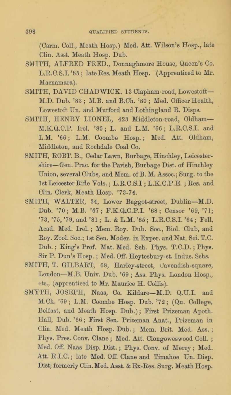 (Carm. Coll., Meath Hosp.) Med. A.tt. Wilson’s Hosp., late Clin. Asst. Meath Hosp. Dub. SMITH, ALFEED FRED., Donnaghmore House, Queen’s Co. L. E.C.S.I. ’85 ; late Res. Meath Hosp. (Apprenticed to Mr. Macnamara). SMITH, DAVID CHADWICK. 13 Clapham-road, Lowestoft— M. D. Dub. ’83 ; and B.Ch. ’80 ; Med. Officer Health, Lowestoft Un. and Mutford and Lothingland E. Disps. SMITH, HENRY LIONEL, 423 Middleton-road, Oldham— M.K.Q.C.P. Irel. ’85 ; L. and L.M. ’66 ; L.E.C.S.I. and L. M. ’66; L.M. Coombe Hosp.; Med. Att. Oldham, Middleton, and Rochdale Coal Co. SMITH, ROBT. B., Cedar Lawn, Burbage, Hinchle}', Leicester- shire—Gen. Prac. for the Parish, Burbage Dist. of Hinchley Union, several Clubs, and Mem. of B. M. Assoc.; Surg. to the 1 st Leicester Rifle Vols.; L.E.C.S.I; L.K.C.P.E. ; Res. and Clin. Clerk, Meath Hosp. ’73-74. SMITH, WALTER, 34, Lower Baggot-street, Dublin—M.D. Dub. ’70; M.B. ’87; F.K.Q.C.P.L ’68; Censor ’69, ’71; ’73, ’75, '79, and ’81; L. & L.M. ’65 ; L.E.C.S.I. ’64; Fell. Acad. Med. Irel.; Mem. Roy. Dub. Soc., Biol. Club, and Roy. Zool. Soc.; 1st Sen. Moder. in Exper. and Nat. Sci. T.C. Dub. ; King’s Prof. Mat. Med. Sch. Phys. T.C.D.; Phys. Sir P. Dun’s Hosp. ; Med. Off. Heytesbury-st. Indus. Schs. SMITH, T. GILBART, 68, Harley-street, Cavendish-square, London—M.B. Univ. Dub. ’69 ; Ass. Phys. London Hosp., etc., (apprenticed to Mr. Maurice H. Collis). SMYTH, JOSEPH, Naas, Co. Kildare—M.D. Q.U.I. and M. Ch. ’69; L.M. Coombe Hosp. Dub. ’72; (Qu. College, Belfast, and Meath Hosp. Dub.); First Prizeman Apoth. Hall, Dub. ’66; First Sen. Prizeman Anat., Prizeman in Clin. Med. Meath Hosp. Dub.; Mem. Brit. Med. Ass. ; Phys. Pres. Conv. Clane ; Med. Att. Clongoweswood Coil. ; Med. Off. Naas Disp. Dist.; Phys. Conv. of Mercy ; Med. Att. R.I.C.; late Med. Off. Clane and Timahoe Un. Disp. Dist, formerly Clin. Med. Asst. & Ex-Res. Surg. Meath Hosp.