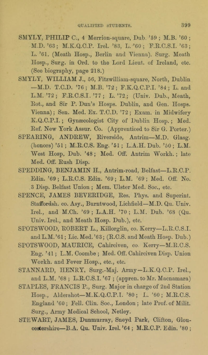 SMYLY, PHILIP C., 4 Merrion-square, Dub. ’59 ; M.B. ’60 ; M.D. ’63; M.K.Q.O.P. Irel. ’83, L. ’60 ; P.E.C.S.L ’63 ; L. ’61, (Meath Hosp,, Berlin and Vienna). Surg. Meath Hosp., Surg. in Ord, to the Lord Lieut, of Ireland, etc. (See biography, page 218.) SMYLY, WILLIAM J., 56, Fitzwilliam-square. North, Dublin —M.D. T.C.D. ’76 ; M.B. ’72 ; F.K.Q.C.P.I. ’84 ; L. and L.M.’72; F.E.C.S.I.’77; L.’72 ; (Univ. Dub., Meath, Eot., and Sir P. Dun’s Hosps. Dublin, and Gen. Hosps. Vienna); Sen. Med. Ex. T.C.D. ’72; Exam, in Midwifery K.Q.C.P.I.; Gynecologist City of Dublin Hosp.; Med. Eef. New York Assur. Co. (Apprenticed to Sir G. Porter.) SPEAEING, ANDEEW, Eiverside, Antrim—M.D. Glasg. (honors) ’51 ; M.E.C.S. Eng. ’51 ; L.A.H. Dub, ’50 ; L.M. AVest Hosp, Dub. ’48; Med. Off. Antrim VVorkh. ; late Med. Off. Eush Disp. SPEEDING, BENJAMIN H., Antrim-road, Belfast—L.E.O.P. Edin. ’69 ; L.E.C.S. Edin. ’69 ; L.M. ’69 ; Med. Off. No. 3 Disp. BeKast Union ; Mem. Ulster Med. Soc., etc. SPENCE, JAMES BEVEEIDGE, Ees. Phys. and Superint. Staffordsh. co. Asy., Burntwood, IJchfield—M.D. Qu. Univ. Irel., and M.Ch. ’69 ; L.A.H. ’70 ; L.Al, Dub, ’68 (Qu. Univ. Irel., and Meath Hosp. Dub.), etc, SPOTSWOOD, EOBEET L., Killorglin, co. Kerry—L.E.C.S.I. and L.M.’61; Lie. Med.’63; (E.C.S. and Meath Hosp. Dub.) SPOTSWOOD, MAUEICE, Cahirciven, co. Kerry—M.E.C.S. Eug. ’41; L.M. Coombe ; Med. Off. Cahirciven Disp. Union Workh. and Fever Hosp., etc., etc. STANNAED, HENRY, Surg.-Maj. Army-L.K.Q.C.P. Irel., and L.M. ’68 ; L.E.C.S.I. ’67 ; (appren. to Mr. Macnamara) STAPLES, FRANCIS P., Surg. Major in charge of 2nd Station Hosp., Aldershot—M.K.Q.C.P.I. ’80; L. ’60; M.E.C.S. England ’60 ; Fell. Clin. Soc., London ; late Prof, of Milit. Surg., Army Medical School, Netley. STEWAET, JAMES, Dunmurray, Sneyd Park, Clifton, Glou- ceatershire—B.A. Qu. Univ. Irel. ’64 ; M.E.C.P. Edin. ’80 ;