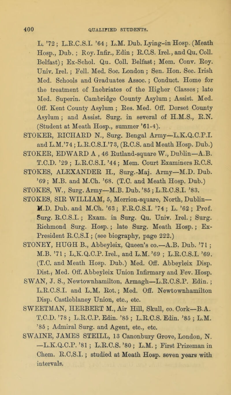 L, ’72 ; L.E.C.S.L ’64 ; L.M. Dub. Lying-in Hosp. (Meath Hosp., Dub. ; Roy. Infir., Edin ; R.C.S. Irel., and Qu, Coll. Belfast); Ex-Schol. Qu. Coll. BeKast; Mem. Conv. Eoy. Univ. Irel.; Fell. Med. Soc. London ; Sen. Hon. Sec. Irish Med. Schools and Graduates Assoc.; Conduct. Home for the treatment of Inebriates of the Higher Classes; late Med. Superin. Cambridge County Asylum; Assist. Med. Off. Kent County Asylum ; Ees. Med. Off. Dorset County Asylum ; and Assist. Surg. in several of H.M.S., E.N. (Student at Meath Hosp., summer ’61-4). STOKEE, EICHAED N., Surg. Bengal Army—L.K.Q.C.P.I. and L.M.’74 ; L.R.C.S.I.’73, (R.C.S. and Meath Hosp. Dub.) STOKER, EDWARD A , 46 Eutland-square W., Dublin—A.B. T.C.D. ’29 ; L.E.C.S.I. ’44 ; Mem. Court Examiners R.C.S. STOKES, ALEXANDER H., Surg.-Maj. Army—M.D. Dub. ’69; M.B. and M.Ch. ’68. (T.C. and Meath Hosp. Dub.) STOKES, W., Surg. Army—M.B. Dub. ’86 ; L.E.C.S.I. ’83. STOKES, SIR WILLIAM, 5, Merrion-square, North, Dublin— M. D. Dub. and M.Ch. ’63; F.E.C.S.I. ’74 ; L. ’62 ; Prof. Surg. R.C.S.I. ; Exam, in Surg. Qu. Univ. Irel.; Surg. Richmond Surg. Hosp.; late Surg. Meath Hosp.; Ex- President R.C.S.I; (see biography, page 222.) STONEY, HUGH B., Abbeyleix, Queen’s co.—A.B. Dub. ’71 ; M.B. ’71 ; L.K.Q.C.P.Irel., and L.M.’69 ; L.E.C.S.I. ’69. (T.C. and Meath Hosp. Dub.) Med. Off. Abbeyleix Disp. Dist.j Med. Off. Abbeyleix Union Infirmary and Fev. Hosp. SWAN, J. S., Newtownhamilton, Armagh—L.R.C.S.P. Edin.; L.E.C.S.I. and L.M. Rot.; Med. Oflf. Newtownhamilton Disp. Castleblaney Union, etc., etc. SWEETMAN, HERBERT M., Air HiU, Skull, co. Cork—B.A. T.C.D. ’78 ; L.R.C.P. Edin. ’85 ; L.R.C.S. Edin. ’85 ; L.M. ’85 ; Admiral Surg. and Agent, etc., etc. SWAINE, JAMES STEILL, 13 Canonbury Grove, London, N. —L.K.Q.C.P. ’81 ; L.R.C.S. ’80 ; L.M.; First Prizeman in Chem. R.C.S.I.; studied at Meath Hosp. seven years with intervals.