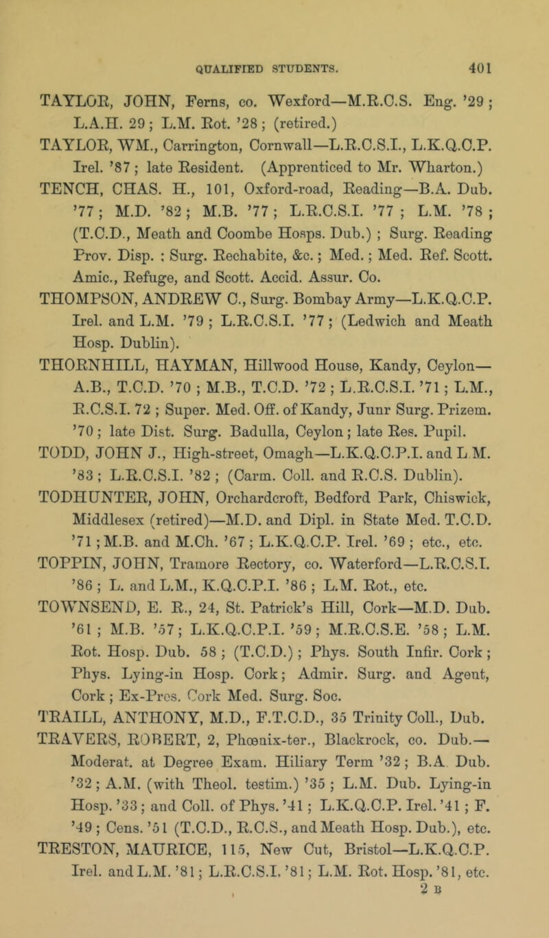 TAYLOR, JOHN, Ferns, co. Wexford—M.R.C.S. Eng. ’29 ; L.A.n. 29 ; L.M. Rot. ’28 ; (retired.) TAYLOR, WM., Carrington, Cornwall—L.R.C.S.I., L.K.Q.C.P. Irel. ’87 ; late Resident. (Apprenticed to Mr. Wliarton.) TENCH, CHAS. H., 101, Oxford-road, Reading—B.A. Dub. ’77 ; M.D. ’82 ; M.B. ’77 ; L.R.C.S.I. ’77 ; L.M. ’78 ; (T.C.D., Meatb and Coombe Hosps. Dub.) ; Surg. Reading Frov. Disp. : Surg. Recbabite, &c.; Med.; Med. Ref. Scott. Amic., Refuge, and Scott. Accid. Assur. Co. THOMPSON, ANDREW C., Surg. Bombay Army—L.K.Q.C.P. Irel. and L.M. ’79 ; L.R.C.S.I. ’77 ; (Ledwich and Meatb Hosp. Dublin). THORNHILL, HAYMAN, Hillwood House, Kandy, Ceylon— A.B., T.C.D. ’70 ; M.B., T.C.D. ’72 ; L.R.C.S.I. ’71; L.M., R.C.S.I. 72 ; Super. Med. Off. of Kandy, Junr Surg. Prizem. ’70; late Dist. Surg. Badulla, Ceylon; late Res. Pupil. TODD, JOHN J., Higb-street, Omagb—L.K.Q.C.P.I. and L M. ’83 ; L.R.C.S.I. ’82 ; (Carm. Coll, and R.C.S. Dublin). TODH [INTER, JOHN, Orcbardcroft, Bedford Park, Cbiswick, Middlesex (retired)—M.D. and Dipl, in State Med. T.C.D. ’71 ;M.B. and M.Cb. ’67 ; L.K.Q.C.P. Irel. ’69 ; etc., etc. TOPPIN, JOHN, Tramore Rectory, co. Waterford—L.R.C.S.I. ’86 ; L. and L.M., K.Q.C.P.I. ’86 ; L.M. Rot., etc. TOWNSEND, E. R., 24, St. Patrick’s Hill, Cork—M.D. Dub. ’61; M.B. ’.57; L.K.Q.C.P.I.’59 ; M.R.C.S.E. ’58; L.M. Rot. Hosp. Dub. 58 ; (T.C.D.); Pbys. South Infir. Cork; Pbys. Lying-in Hosp. Cork; Admir. Surg. and Agent, Cork ; Ex-Pi’os. Cork Med. Surg. Soc. TRAILL, ANTHONY, M.D., F.T.C.D., 35 Trinity Coll., Dub. TRAVERS, ROBERT, 2, Pboeuix-ter., Blackrock, co. Dub.— Moderat. at Degree Exam. Hiliary Term ’32 ; B.A Dub. ’32; A.M. (with Tbeol. testim.) ’35 ; L.M. Dub. Lying-in Hosp. ’33; and Coll, of Pbys. ’41; L.K.Q.C.P. Irel. ’41 ; F. ’49 ; Cens. ’51 (T.C.D., R.C.S., and Meatb Hosp. Dub.), etc. TRESTON, MAURICE, 115, New Cut, Bristol—L.K.Q.C.P. Irel. and L.M.’81; L.R.C.S.I.’81; L.M. Rot. Hosp.’81, etc.