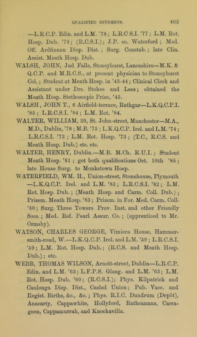 —L.E.C.P. Edin. and L.M. ’78 ; L.E.C S.I. ’77 ; L.M. Eot. Hosp. Dub. ’78; (E.C.S.I.); J.P. co. Waterford; Med. Off. Ardlinnan Disp. Dist. ; Surg. Constab.; late Clin. Assist. Meath Hosp. Dub. WAIjSH, JOHN, Jud Falls, Stoneyhurst, Lancashire—M.K. & Q.C.P. and M.E.C.S., at present physician to Stoneyhurst Col.; Student at Meath Hosp. in ’43-44 ; Clinical Clerk and Assistant under Drs. Stokes and Lees; obtained the Meath Hosp. Stethoscopic Prize, ’45. WALSH, JOHN T., 6 Airfield-terrace, Eathgar—L.K.Q.C.P.I. ’85 ; L.E.C.S.I. ’84 ; L.M. Eot. ’84. WALTEE, WILLIAM, 20, St. John-street, Manchester—M.A., M.D., Dublin, ’78 ; M.B. ’75 ; L.K.Q.C.P. Irel. and L.M. ’74 ; L.E.C.S.I. ’73 ; L.M. Eot. Hosp. ’73 ; (T.C., E.C.S. and Meath Hosp. Dub.) etc. etc. WALTEE, HENEY, Dublin.—M.B. M.Ch. E.U.I. ; Student Meath Hosp. ’81 ; got both qualifications Oct. 10th ’85 ; late House Surg. to Monkstown Hosp. WATEEFIELD, WM. H., Union-street, Stonehouse, Plymouth —L.K.Q.C.P. Irel. and L.M. ’83 ; L.E.C.S.I. ’82 ; L.M. Eot. Hosp. Dub. ; (Meath Hosp. and Carm. Coll. Dub.) ; Prizem. Meath Hosp. ’83 ; Prizem. in For. Med. Carm. Coll. ’80; Surg. Three Towers Prov. Inst, and other Friendly Socs.; Med. Eef. Pearl Assur. Co. ; (apprenticed to Mr. Ormsby). WATSON, CHAELES GEOEGE, Vimiera House, Hammer- smith-road, W.—L.K.Q.C.P. Irel. and L.M. ’59 ; L.E.C.S.I. ’59; L.M. Eot. Hosp. Dub.; (E.C.S. and Meath Hosp. Dub.); etc. WEBB, THOMAS WILSON, Arnott-street, Dublin—L.E.C.P. Edin. and L.M. ’63; L.F.P.S. Glasg. and L.M. ’63; L.M. Eot. Hosp. Dub. ’60; (E.C.S.I.); Phys. Kilpatrick and Caulonga Disp. Dist., Cashel Union; Pub. Vacc. and Eegist. Births, &c., &c. ; Phys. E.I.C. Dundrum (Depot), Anacarty, Cappawhite, HoUyford, Eathcannan, Carra- geen, Cappamurrah, and Knockavilla.