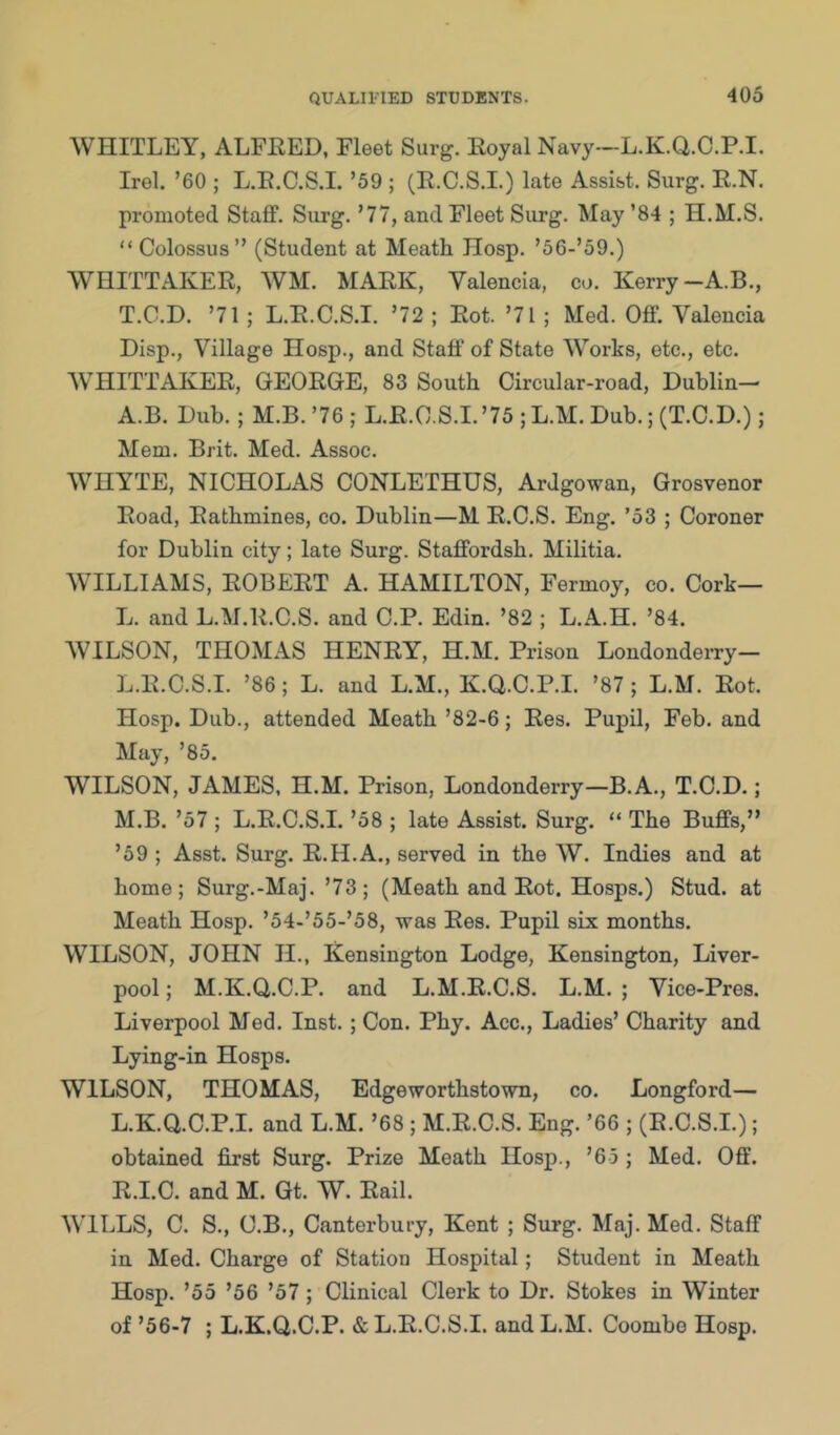 WHITLEY, ALFRED, Fleet Surg. Royal Navy—L.K.Q.C.P.I. Irel. ’60 ; L.R.C.S.I. ’59 ; (R.C.S.L) late Assist. Surg. R.N. promoted Staff. Surg. ’77, and Fleet Surg. May ’84 ; H.M.S. “ Colossus” (Student at Meath Hosp. ’56-’59.) WHITTAKER, WM. MARK, Valencia, co. Kerry-A.B., T.G.D. ’71; L.R.C.S.I. ’72 ; Rot. ’71 ; Med. Off. Valencia Disp., Village Hosp., and Staff of State Works, etc., etc. WHITTAKER, GEORGE, 83 South Circular-road, Dublin— A.B. Dub.; M.B. ’76 ; L.R.C.S.I. ’75 ; L.M. Dub.; (T.C.D.); Mem. Brit. Med. Assoc. WHYTE, NICHOLAS CONLETHUS, Ardgowan, Grosvenor Road, Rathmines, co. Dublin—M R.C.S. Eng. ’53 ; Coroner for Dublin city; late Surg. Staffordsh. Militia. WILLIAMS, ROBERT A. HAMILTON, Fermoy, co. Cork— L. and L.M.R.C.S. and C.P. Edin. ’82 ; L.A.H. ’84. WILSON, THOMAS HENRY, H.M. Prison LondondeiTy- L. R.C.S.I. ’86; L. and L.M., K.Q.C.P.I. ’87; L.M. Rot. Hosp. Dub., attended Meath ’82-6; Res. Pupil, Feb. and May, ’85. WILSON, JAMES, H.M. Prison, Londonderry—B. A., T.C.D.; M. B. ’57 ; L.R.C.S.I. ’58 ; late Assist. Surg. “ The Buffs,” ’59 ; Asst. Surg. R.H.A., served in the W. Indies and at home; Surg.-Maj. ’73; (Meath and Rot. Hosps.) Stud, at Meath Hosp. ’54-’55-’58, was Res. Pupil six months. WILSON, JOHN H., Kensington Lodge, Kensington, Liver- pool ; M.K.Q.C.P. and L.M.R.C.S. L.M. ; Vice-Pres. Liverpool Med. Inst.; Con. Phy. Acc., Ladies’ Charity and Lying-in Hosps. WILSON, THOMAS, Edgeworthstown, co. Longford— L.K.Q.C.P.I. and L.M. ’68 ; M.R.C.S. Eng. ’66 ; (R.C.S.L); obtained first Surg. Prize Meath Hosp., ’65 ; Med. Off. R.I.C. and M. Gt. W. Rail. WILLS, C. S., C.B., Canterbury, Kent ; Surg. Maj. Med. Staff in Med. Charge of Station Hospital; Student in Meath Hosp. ’55 ’56 ’57; Clinical Clerk to Dr. Stokes in Winter of ’56-7 ; L.K.Q.C.P. & L.R.C.S.I. and L.M. Coombe Hosp.