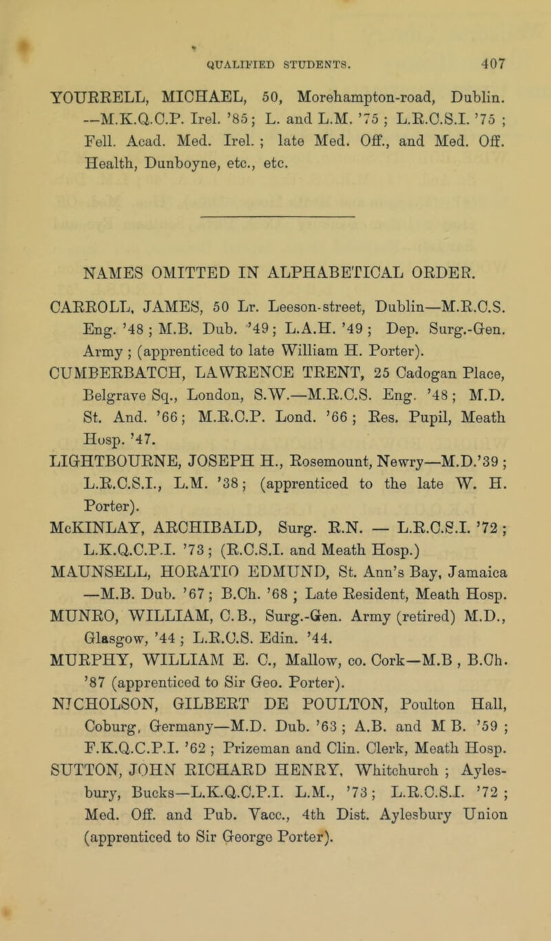 YOURRELL, MICHAEL, 50, Morehampton-road, Dublin. —M.K.aC.P. Irel. ’85; L. and L.M. ’75 ; L.R.C.S.I. ’75 ; Fell. Acad. Med. Irel. ; late Med. Off., and Med. Off. Health, Dunboyne, etc., etc. NAMES OMITTED IN ALPHABETICAL ORDER. CARROLL, JAMES, 50 Lr. Leeson-street, Dublin—M.R.C.S. Eng. ’48 ; M.B. Dub. ’49; L.A.H.’49 ; Dep. Surg.-Gen. Army ; (apprenticed to late William H. Porter). CUMBERBATCH, LAWRENCE TRENT, 25 Cadogan Place, Belgrave Sq., London, S.AV.—M.R.C.S. Eng. ’48 ; M.D. St. And. ’66; M.R.C.P. Lond. ’66; Res. Pupil, Meath Hosp. ’47. LIGHTBOURNE, JOSEPH H., Rosemount, Newry—M.D.’39 ; L.R.C.S.I., L.M. ’38; (apprenticed to the late W. H. Porter). McKINLAY, ARCHIBALD, Surg. R.N. — L.R.C.S.I. ’72 ; L.K.Q.C.P.I. ’73 ; (R.C.S.I. and Meath Hosp.) MAUNSELL, HORATIO EDMUND, St. Ann’s Bay. Jamaica —M.B. Dub. ’67; B.Ch. ’68 ; Late Resident, Meath Hosp. MUNRO, WILLIAM, C.B., Surg.-Gen. Army (retired) M.D., Glasgow, ’44 ; L.R.C.S. Edin. ’44. MURPHY, WILLIAM E. C., Mallow, co. Cork-M.B , B.Ch. ’87 (apprenticed to Sir Geo. Porter). NICHOLSON, GILBERT DE POULTON, Poulton Hall, Coburg, Germany—M.D. Dub. ’63 ; A.B. and M B. ’59 ; F.K.Q.C.P.I. ’62 ; Prizeman and Clin. Clerk, Meath Hosp. SUTTON, JOHN RICHARD HENRY. Whitchurch ; Ayles- bury, Bucks-L.K.Q.C.P.I. L.M., ’73; L.R.C.S.I. ’72; Med. Off. and Pub. Yacc., 4th Dist. Aylesbury Union (apprenticed to Sir George Porter).