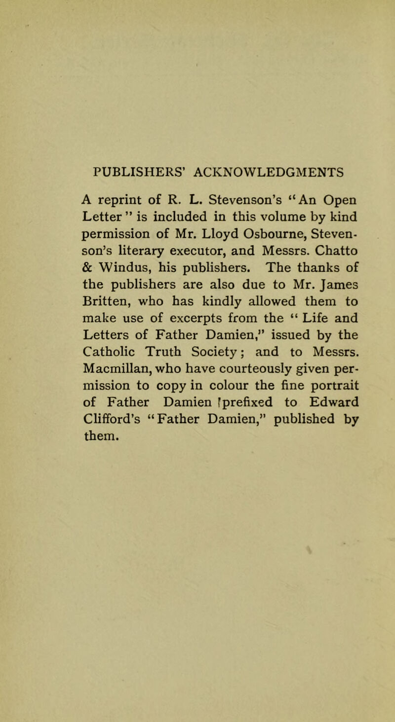 PUBLISHERS’ ACKNOWLEDGMENTS A reprint of R. L. Stevenson’s “An Open Letter ” is included in this volume by kind permission of Mr. Lloyd Osbourne, Steven- son’s literary executor, and Messrs. Chatto & Windus, his publishers. The thanks of the publishers are also due to Mr. James Britten, who has kindly allowed them to make use of excerpts from the “ Life and Letters of Father Damien,’’ issued by the Catholic Truth Society; and to Messrs. Macmillan, who have courteously given per- mission to copy in colour the fine portrait of Father Damien f prefixed to Edward Clifford’s “Father Damien,” published by them.