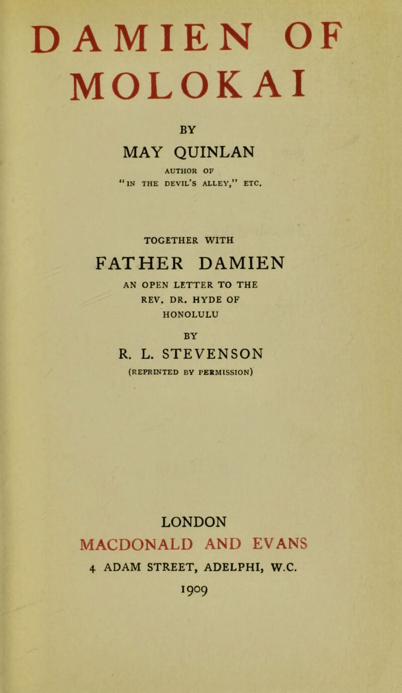 MOLOKAI BY MAY QUINLAN AUTHOR OF “ IN THE devil’s ALLEY,” ETC. TOGETHER WITH FATHER DAMIEN AN OPEN LETTER TO THE REV, DR, HYDE OF HONOLULU BY R. L. STEVENSON (REPRINTED BV PERMISSION) LONDON MACDONALD AND EVANS 4 ADAM STREET, ADELPHI, W.C. 1909