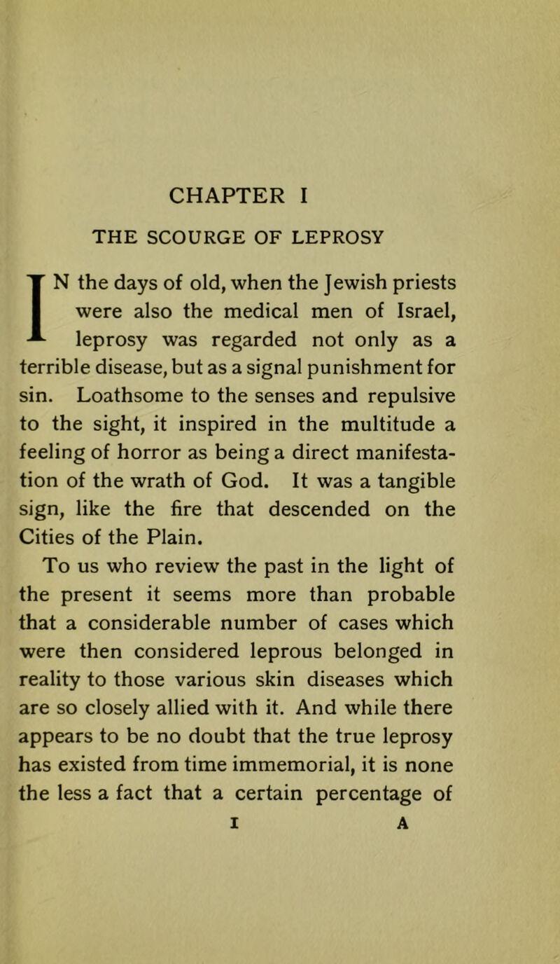 THE SCOURGE OF LEPROSY IN the days of old, when the Jewish priests were also the medical men of Israel, leprosy was regarded not only as a terrible disease, but as a signal punishment for sin. Loathsome to the senses and repulsive to the sight, it inspired in the multitude a feeling of horror as being a direct manifesta- tion of the wrath of God. It was a tangible sign, like the fire that descended on the Cities of the Plain. To us who review the past in the light of the present it seems more than probable that a considerable number of cases which were then considered leprous belonged in reality to those various skin diseases which are so closely allied with it. And while there appears to be no doubt that the true leprosy has existed from time immemorial, it is none the less a fact that a certain percentage of 1 A