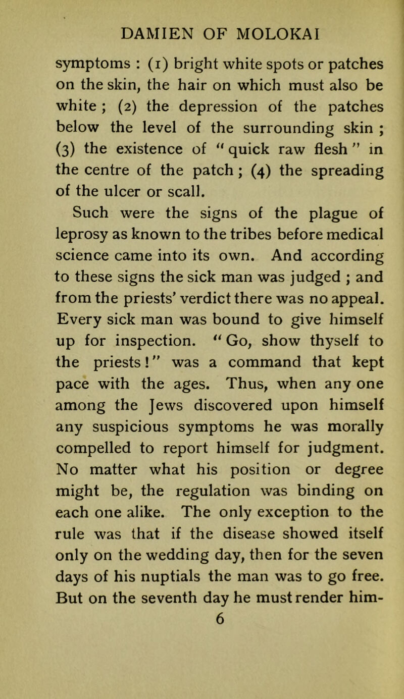 symptoms : (i) bright white spots or patches on the skin, the hair on which must also be white; (2) the depression of the patches below the level of the surrounding skin ; (3) the existence of “ quick raw flesh  in the centre of the patch ; (4) the spreading of the ulcer or seal). Such were the signs of the plague of leprosy as known to the tribes before medical science came into its own. And according to these signs the sick man was judged ; and from the priests’ verdict there was no appeal. Every sick man was bound to give himself up for inspection. ‘‘ Go, show thyself to the priests! ” was a command that kept pace with the ages. Thus, when any one among the Jews discovered upon himself any suspicious symptoms he was morally compelled to report himself for judgment. No matter what his position or degree might be, the regulation was binding on each one alike. The only exception to the rule was that if the disease showed itself only on the wedding day, then for the seven days of his nuptials the man was to go free. But on the seventh day he must render him-