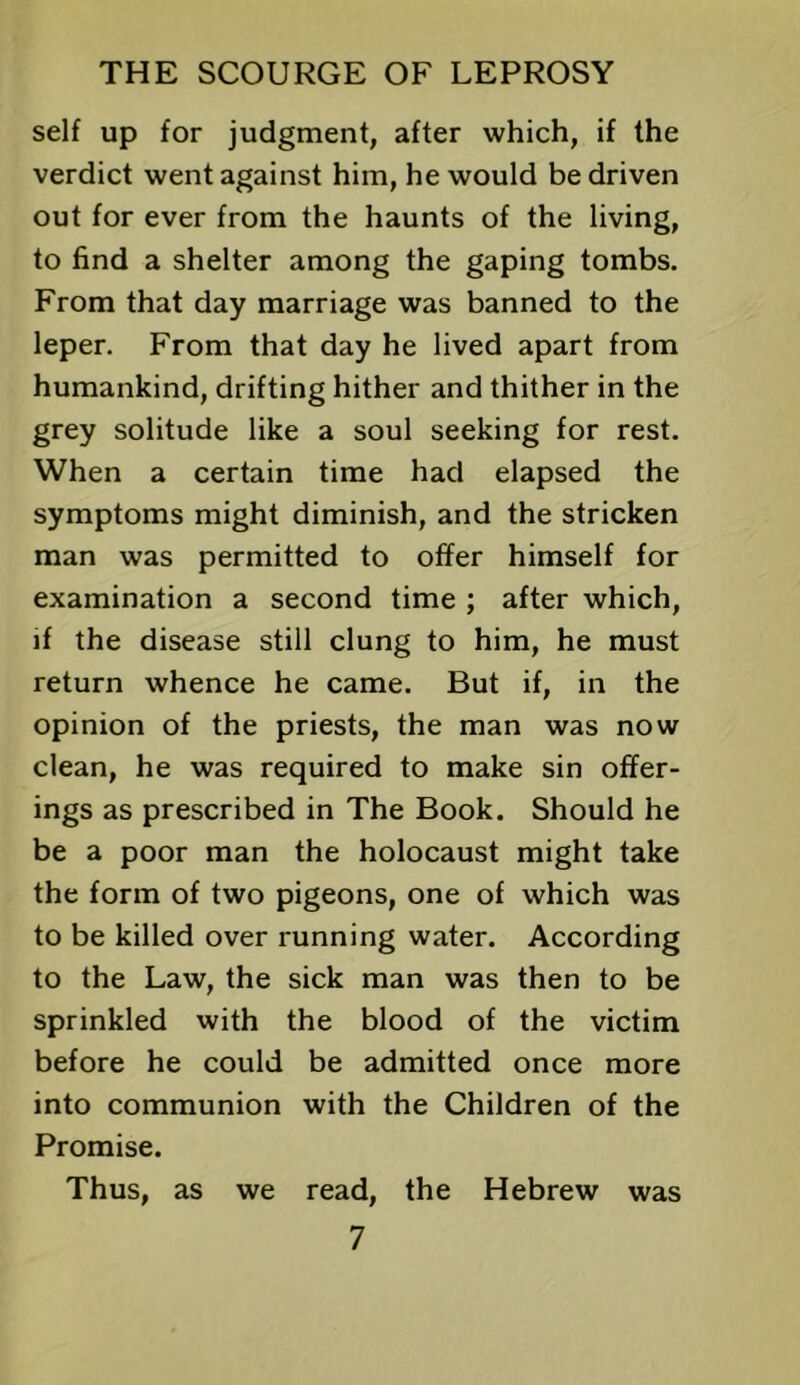 self up for judgment, after which, if the verdict went against him, he would be driven out for ever from the haunts of the living, to find a shelter among the gaping tombs. From that day marriage was banned to the leper. From that day he lived apart from humankind, drifting hither and thither in the grey solitude like a soul seeking for rest. When a certain time had elapsed the symptoms might diminish, and the stricken man was permitted to offer himself for examination a second time ; after which, if the disease still clung to him, he must return whence he came. But if, in the opinion of the priests, the man was now clean, he was required to make sin offer- ings as prescribed in The Book. Should he be a poor man the holocaust might take the form of two pigeons, one of which was to be killed over running water. According to the Law, the sick man was then to be sprinkled with the blood of the victim before he could be admitted once more into communion with the Children of the Promise. Thus, as we read, the Hebrew was