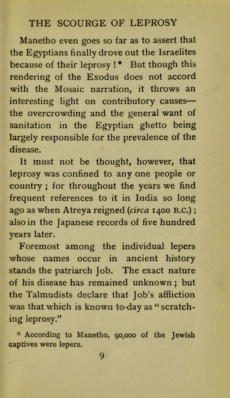 Manetho even goes so far as to assert that the Egyptians finally drove out the Israelites because of their leprosy ! * But though this rendering of the Exodus does not accord with the Mosaic narration, it throws an interesting light on contributory causes— the overcrowding and the general want of sanitation in the Egyptian ghetto being largely responsible for the prevalence of the disease. It must not be thought, however, that leprosy was confined to any one people or country ; for throughout the years we find frequent references to it in India so long ago as when Atreya reigned {circa 1400 B.C.); also in the Japanese records of five hundred years later. Foremost among the individual lepers whose names occur in ancient history stands the patriarch Job. The exact nature of his disease has remained unknown; but the Talmudists declare that Job's affliction was that which is known to-day as “ scratch- ing leprosy.” * According to Manetho, 90,000 of the Jewish captives were lepers.