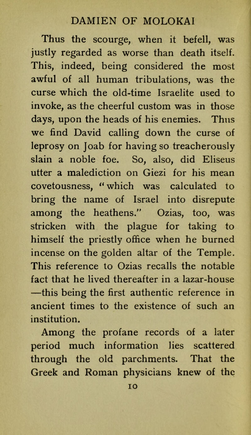 Thus the scourge, when it befell, was justly regarded as worse than death itself. This, indeed, being considered the most awful of all human tribulations, was the curse which the old-time Israelite used to invoke, as the cheerful custom was in those days, upon the heads of his enemies. Thus we find David calling down the curse of leprosy on Joab for having so treacherously slain a noble foe. So, also, did Eliseus utter a malediction on Giezi for his mean covetousness, “which was calculated to bring the name of Israel into disrepute among the heathens.” Ozias, too, was stricken with the plague for taking to himself the priestly office when he burned incense on the golden altar of the Temple. This reference to Ozias recalls the notable fact that he lived thereafter in a lazar-house —this being the first authentic reference in ancient times to the existence of such an institution. Among the profane records of a later period much information lies scattered through the old parchments. That the Greek and Roman physicians knew of the