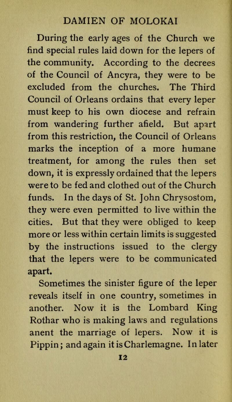 During the early ages of the Church we find special rules laid down for the lepers of the community. According to the decrees of the Council of Ancyra, they were to be excluded from the churches. The Third Council of Orleans ordains that every leper must keep to his own diocese and refrain from wandering further afield. But apart from this restriction, the Council of Orleans marks the inception of a more humane treatment, for among the rules then set down, it is expressly ordained that the lepers were to be fed and clothed out of the Church funds. In the days of St. John Chrysostom, they were even permitted to live within the cities. But that they were obliged to keep more or less within certain limits is suggested by the instructions issued to the clergy that the lepers were to be communicated apart. Sometimes the sinister figure of the leper reveals itself in one country, sometimes in another. Now it is the Lombard King Rothar who is making laws and regulations anent the marriage of lepers. Now it is Pippin; and again it is Charlemagne. In later