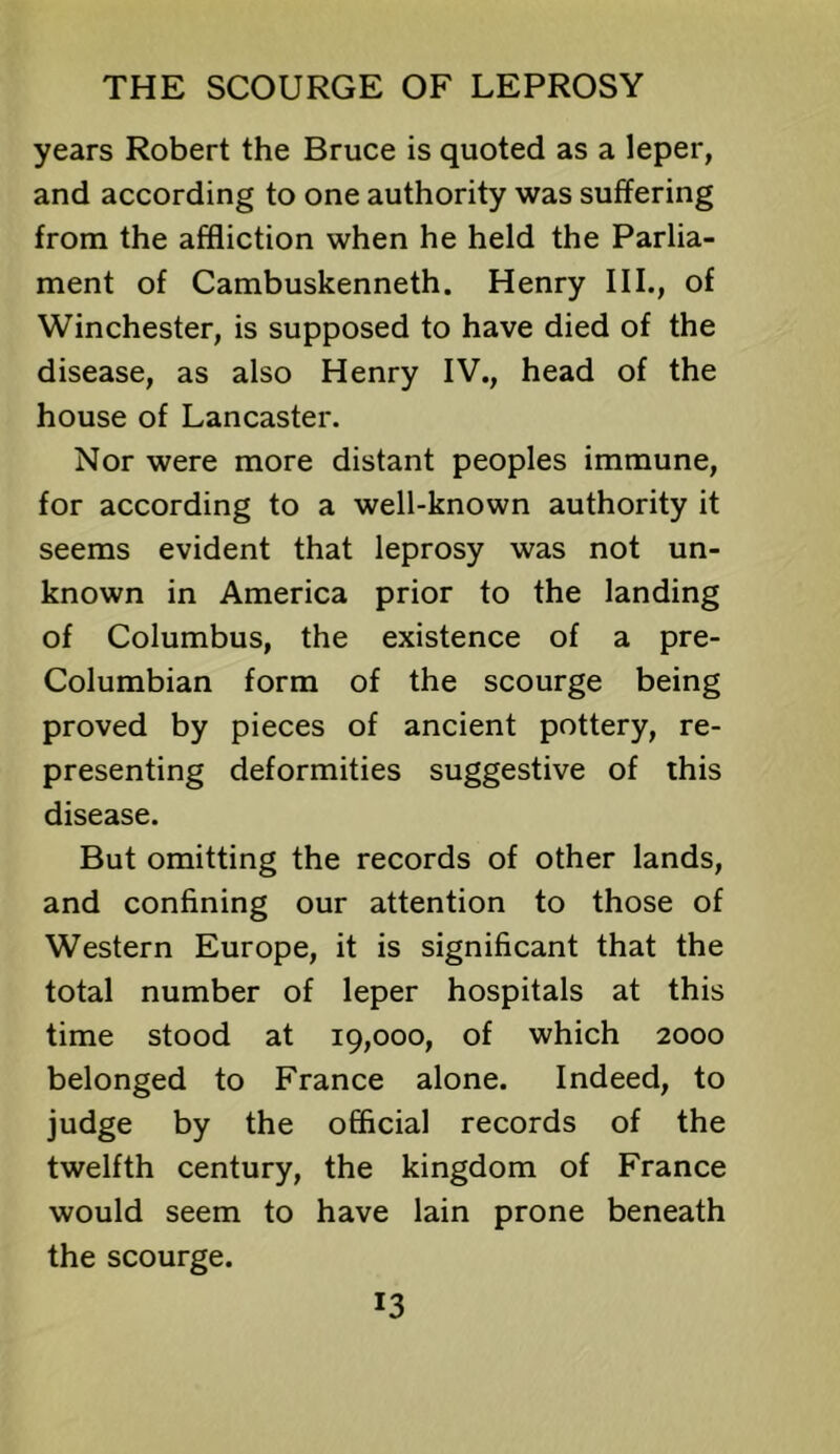 years Robert the Bruce is quoted as a leper, and according to one authority was suffering from the affliction when he held the Parlia- ment of Cambuskenneth. Henry III., of Winchester, is supposed to have died of the disease, as also Henry IV., head of the house of Lancaster. Nor were more distant peoples immune, for according to a well-known authority it seems evident that leprosy was not un- known in America prior to the landing of Columbus, the existence of a pre- Columbian form of the scourge being proved by pieces of ancient pottery, re- presenting deformities suggestive of this disease. But omitting the records of other lands, and confining our attention to those of Western Europe, it is significant that the total number of leper hospitals at this time stood at 19,000, of which 2000 belonged to France alone. Indeed, to judge by the official records of the twelfth century, the kingdom of France would seem to have lain prone beneath the scourge.