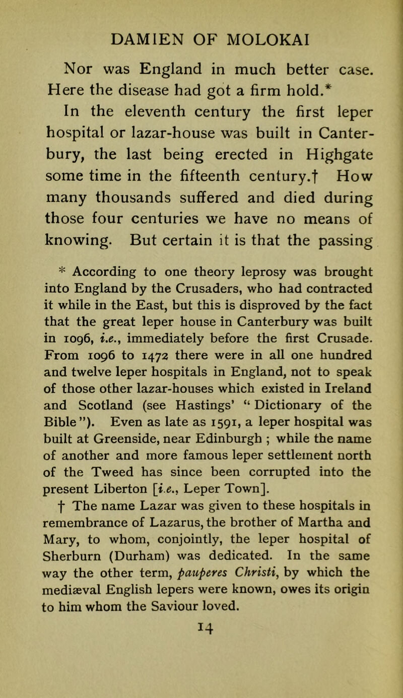 Nor was England in much better case. Here the disease had got a firm hold.* In the eleventh century the first leper hospital or lazar-house was built in Canter- bury, the last being erected in Highgate some time in the fifteenth century.t How many thousands suffered and died during those four centuries we have no means of knowing. But certain it is that the passing * According to one theory leprosy was brought into England by the Crusaders, who had contracted it while in the East, but this is disproved by the fact that the great leper house in Canterbury was built in 1096, i.e., immediately before the first Crusade. From 1096 to 1472 there were in all one hundred and twelve leper hospitals in England, not to speak of those other lazar-houses which existed in Ireland and Scotland (see Hastings’ “ Dictionary of the Bible ”). Even as late as 1591, a leper hospital was built at Greenside, near Edinburgh ; while the name of another and more famous leper settlement north of the Tweed has since been corrupted into the present Liberton [i.e., Leper Town]. f The name Lazar was given to these hospitals in remembrance of Lazarus, the brother of Martha and Mary, to whom, conjointly, the leper hospital of Sherburn (Durham) was dedicated. In the same way the other term, pauperes Christi, by which the mediaeval English lepers were known, owes its origin to him whom the Saviour loved.