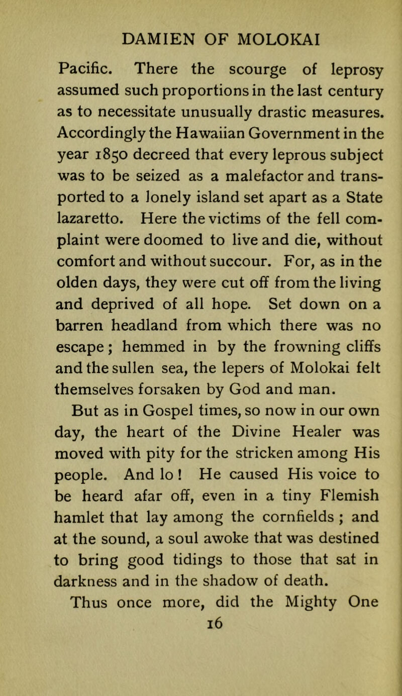 Pacific. There the scourge of leprosy assumed such proportions in the last century as to necessitate unusually drastic measures. Accordingly the Hawaiian Government in the year 1850 decreed that every leprous subject was to be seized as a malefactor and trans- ported to a lonely island set apart as a State lazaretto. Here the victims of the fell com- plaint were doomed to live and die, without comfort and without succour. For, as in the olden days, they were cut off from the living and deprived of all hope. Set down on a barren headland from which there was no escape; hemmed in by the frowning cliffs and the sullen sea, the lepers of Molokai felt themselves forsaken by God and man. But as in Gospel times, so now in our own day, the heart of the Divine Healer was moved with pity for the stricken among His people. And lo ! He caused His voice to be heard afar off, even in a tiny Flemish hamlet that lay among the cornfields ; and at the sound, a soul awoke that was destined to bring good tidings to those that sat in darkness and in the shadow of death. Thus once more, did the Mighty One