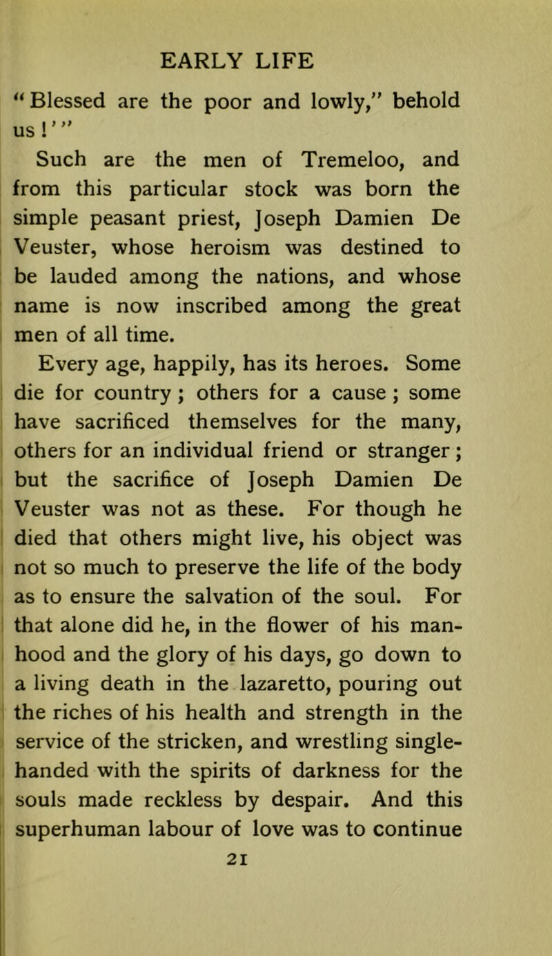 “ Blessed are the poor and lowly, behold us I' Such are the men of Tremeloo, and from this particular stock was born the simple peasant priest, Joseph Damien De Veuster, whose heroism was destined to be lauded among the nations, and whose name is now inscribed among the great men of all time. Every age, happily, has its heroes. Some die for country; others for a cause; some have sacrificed themselves for the many, others for an individual friend or stranger ; but the sacrifice of Joseph Damien De Veuster was not as these. For though he died that others might live, his object was not so much to preserve the life of the body as to ensure the salvation of the soul. For that alone did he, in the flower of his man- hood and the glory of his days, go down to a living death in the lazaretto, pouring out the riches of his health and strength in the service of the stricken, and wrestling single- handed with the spirits of darkness for the souls made reckless by despair. And this superhuman labour of love was to continue