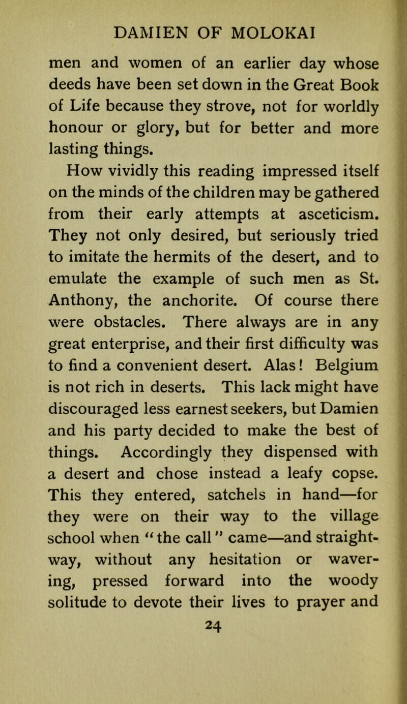 men and women of an earlier day whose deeds have been set down in the Great Book of Life because they strove, not for worldly honour or glory, but for better and more lasting things. How vividly this reading impressed itself on the minds of the children may be gathered from their early attempts at asceticism. They not only desired, but seriously tried to imitate the hermits of the desert, and to emulate the example of such men as St. Anthony, the anchorite. Of course there were obstacles. There always are in any great enterprise, and their first difficulty was to find a convenient desert. Alas! Belgium is not rich in deserts. This lack might have discouraged less earnest seekers, but Damien and his party decided to make the best of things. Accordingly they dispensed with a desert and chose instead a leafy copse. This they entered, satchels in hand—for they were on their way to the village school when “ the call came—and straight- way, without any hesitation or waver- ing, pressed forward into the woody solitude to devote their lives to prayer and