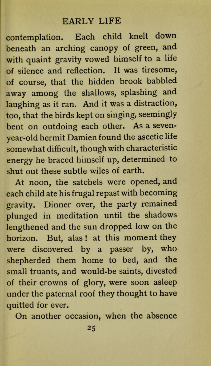 contemplation. Each child knelt down beneath an arching canopy of green, and with quaint gravity vowed himself to a life of silence and reflection. It was tiresome, of course, that the hidden brook babbled away among the shallows, splashing and laughing as it ran. And it was a distraction, too, that the birds kept on singing, seemingly bent on outdoing each other. As a seven- year-old hermit Damien found the ascetic life somewhat difficult, though with characteristic energy he braced himself up, determined to shut out these subtle wiles of earth. At noon, the satchels were opened, and each child ate his frugal repast with becoming gravity. Dinner over, the party remained plunged in meditation until the shadows lengthened and the sun dropped low on the horizon. But, alas ! at this moment they were discovered by a passer by, who shepherded them home to bed, and the small truants, and would-be saints, divested of their crowns of glory, were soon asleep under the paternal roof they thought to have quitted for ever. On another occasion, when the absence