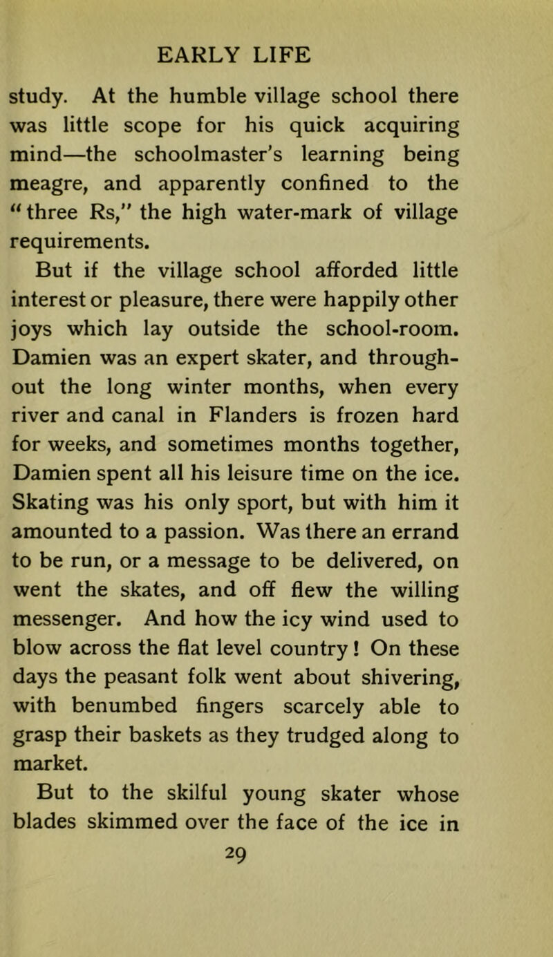 study. At the humble village school there was little scope for his quick acquiring mind—the schoolmaster’s learning being meagre, and apparently confined to the “ three Rs,” the high water-mark of village requirements. But if the village school afforded little interest or pleasure, there were happily other joys which lay outside the school-room. Damien was an expert skater, and through- out the long winter months, when every river and canal in Flanders is frozen hard for weeks, and sometimes months together, Damien spent all his leisure time on the ice. Skating was his only sport, but with him it amounted to a passion. Was there an errand to be run, or a message to be delivered, on went the skates, and off flew the willing messenger. And how the icy wind used to blow across the flat level country! On these days the peasant folk went about shivering, with benumbed fingers scarcely able to grasp their baskets as they trudged along to market. But to the skilful young skater whose blades skimmed over the face of the ice in