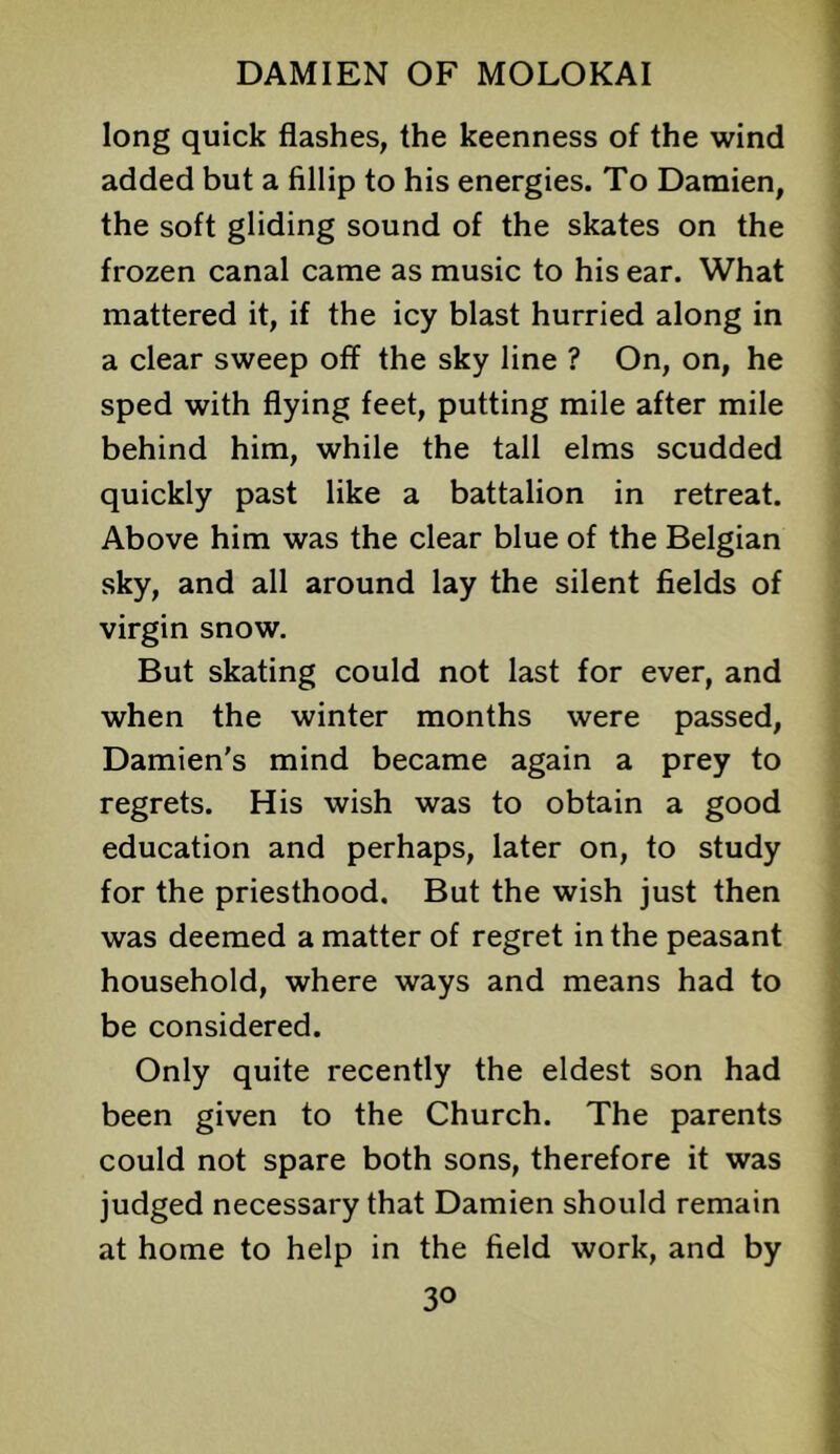 long quick flashes, the keenness of the wind added but a fillip to his energies. To Damien, the soft gliding sound of the skates on the frozen canal came as music to his ear. What mattered it, if the icy blast hurried along in a clear sweep off the sky line ? On, on, he sped with flying feet, putting mile after mile behind him, while the tall elms scudded quickly past like a battalion in retreat. Above him was the clear blue of the Belgian sky, and all around lay the silent fields of virgin snow. But skating could not last for ever, and when the winter months were passed, Damien's mind became again a prey to regrets. His wish was to obtain a good education and perhaps, later on, to study for the priesthood. But the wish just then was deemed a matter of regret in the peasant household, where ways and means had to be considered. Only quite recently the eldest son had been given to the Church. The parents could not spare both sons, therefore it was judged necessary that Damien should remain at home to help in the field work, and by