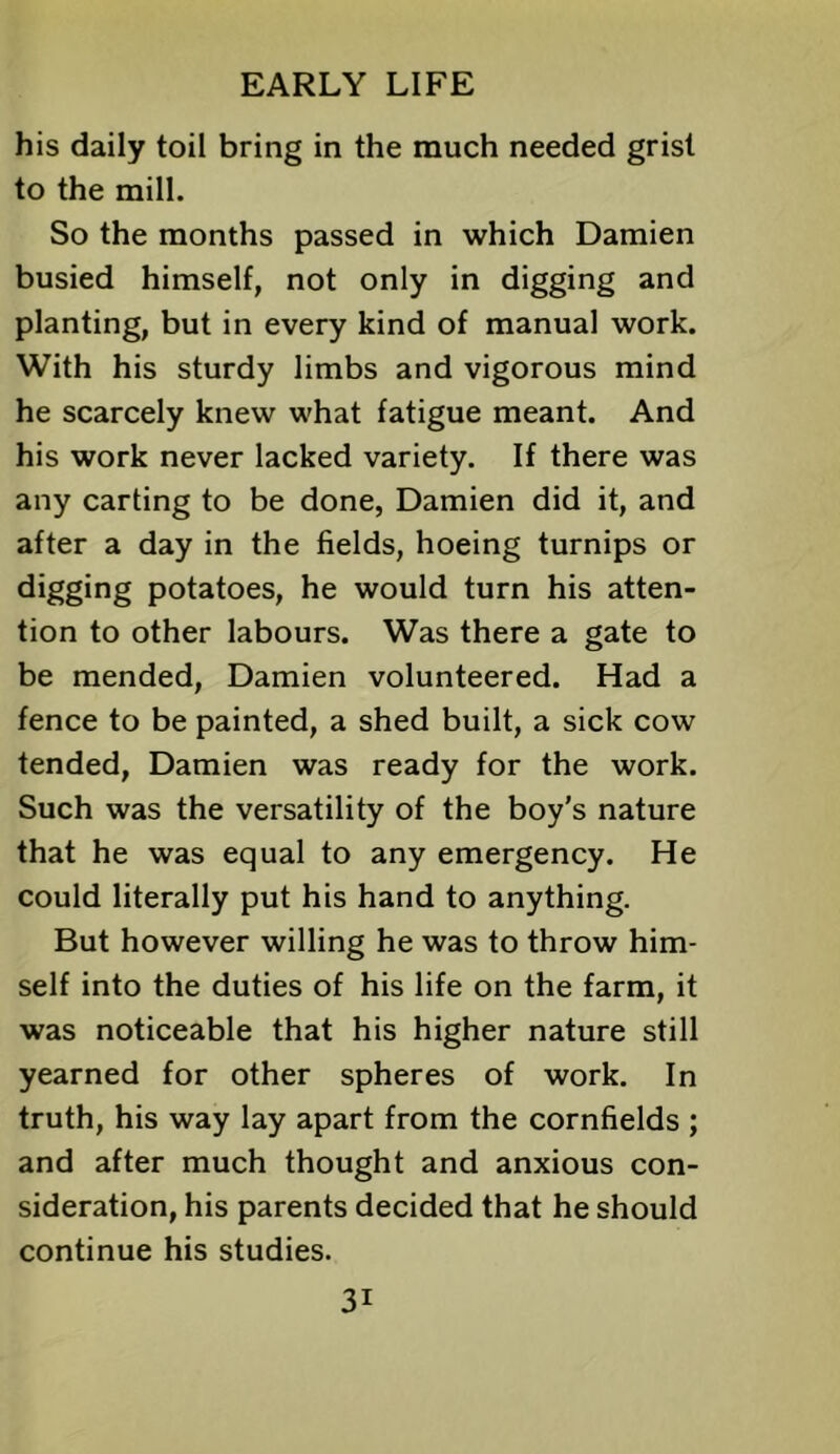 his daily toil bring in the much needed grist to the mill. So the months passed in which Damien busied himself, not only in digging and planting, but in every kind of manual work. With his sturdy limbs and vigorous mind he scarcely knew what fatigue meant. And his work never lacked variety. If there was any carting to be done, Damien did it, and after a day in the fields, hoeing turnips or digging potatoes, he would turn his atten- tion to other labours. Was there a gate to be mended, Damien volunteered. Had a fence to be painted, a shed built, a sick cow tended, Damien was ready for the work. Such was the versatility of the boy’s nature that he was equal to any emergency. He could literally put his hand to anything. But however willing he was to throw him- self into the duties of his life on the farm, it was noticeable that his higher nature still yearned for other spheres of work. In truth, his way lay apart from the cornfields ; and after much thought and anxious con- sideration, his parents decided that he should continue his studies.