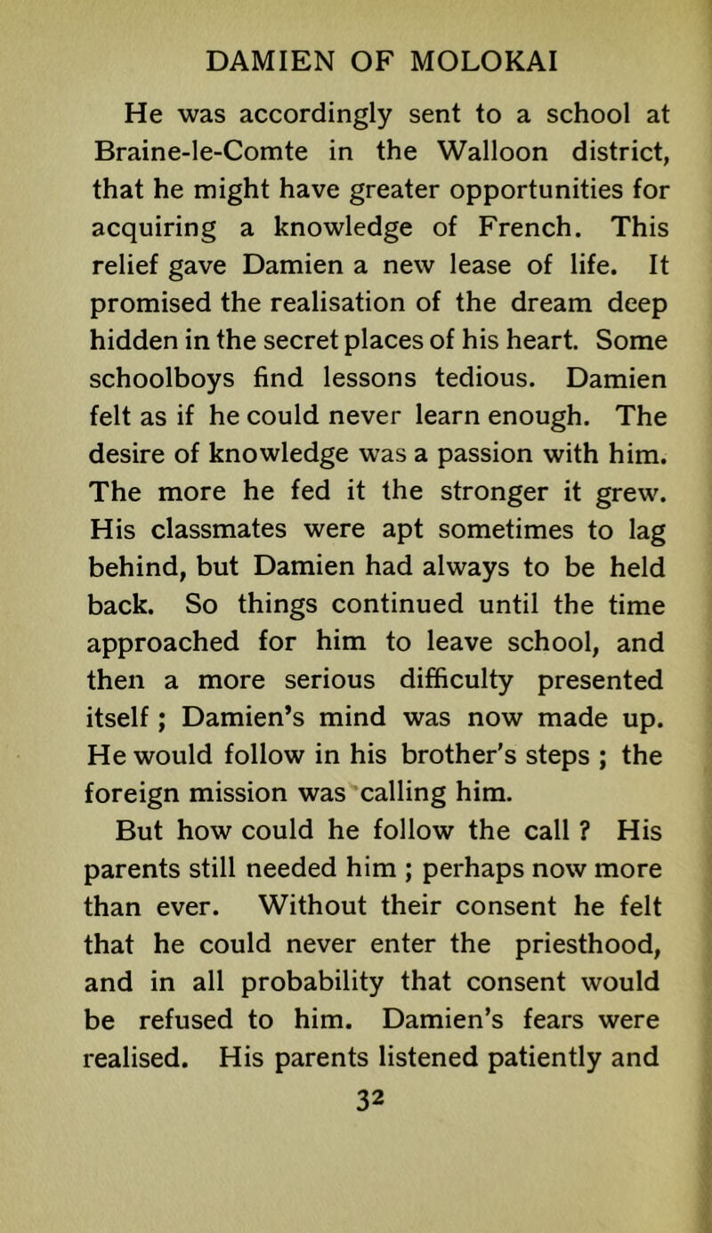 He was accordingly sent to a school at Braine-le-Comte in the Walloon district, that he might have greater opportunities for acquiring a knowledge of French. This relief gave Damien a new lease of life. It promised the realisation of the dream deep hidden in the secret places of his heart. Some schoolboys find lessons tedious. Damien felt as if he could never learn enough. The desire of knowledge was a passion with him. The more he fed it the stronger it grew. His classmates were apt sometimes to lag behind, but Damien had always to be held back. So things continued until the time approached for him to leave school, and then a more serious difficulty presented itself; Damien’s mind was now made up. He would follow in his brother's steps ; the foreign mission was'‘calling him. But how could he follow the call ? His parents still needed him ; perhaps now more than ever. Without their consent he felt that he could never enter the priesthood, and in all probability that consent would be refused to him. Damien’s fears were realised. His parents listened patiently and