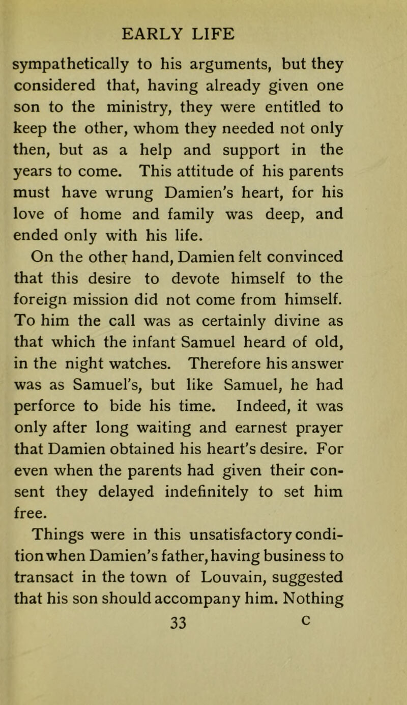 sympathetically to his arguments, but they considered that, having already given one son to the ministry, they were entitled to keep the other, whom they needed not only then, but as a help and support in the years to come. This attitude of his parents must have wrung Damien's heart, for his love of home and family was deep, and ended only with his life. On the other hand, Damien felt convinced that this desire to devote himself to the foreign mission did not come from himself. To him the call was as certainly divine as that which the infant Samuel heard of old, in the night watches. Therefore his answer was as Samuel’s, but like Samuel, he had perforce to bide his time. Indeed, it was only after long waiting and earnest prayer that Damien obtained his heart's desire. For even when the parents had given their con- sent they delayed indefinitely to set him free. Things were in this unsatisfactory condi- tion when Damien’s father, having business to transact in the town of Louvain, suggested that his son should accompany him. Nothing