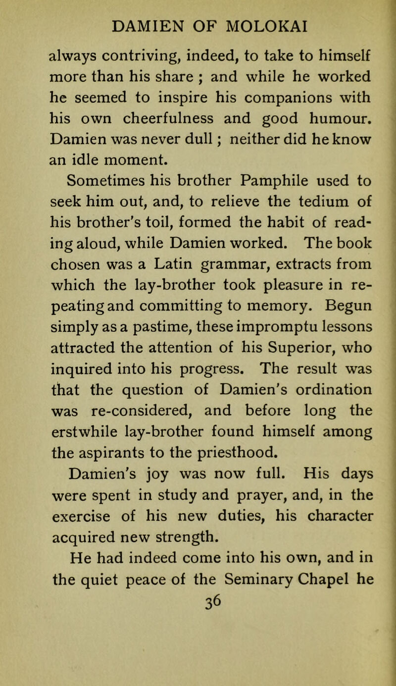 always contriving, indeed, to take to himself more than his share ; and while he worked he seemed to inspire his companions with his own cheerfulness and good humour. Damien was never dull; neither did he know an idle moment. Sometimes his brother Pamphile used to seek him out, and, to relieve the tedium of his brother’s toil, formed the habit of read- ing aloud, while Damien worked. The book chosen was a Latin grammar, extracts from which the lay-brother took pleasure in re- peating and committing to memory. Begun simply as a pastime, these impromptu lessons attracted the attention of his Superior, who inquired into his progress. The result was that the question of Damien’s ordination was re-considered, and before long the erstwhile lay-brother found himself among the aspirants to the priesthood. Damien’s joy was now full. His days were spent in study and prayer, and, in the exercise of his new duties, his character acquired new strength. He had indeed come into his own, and in the quiet peace of the Seminary Chapel he