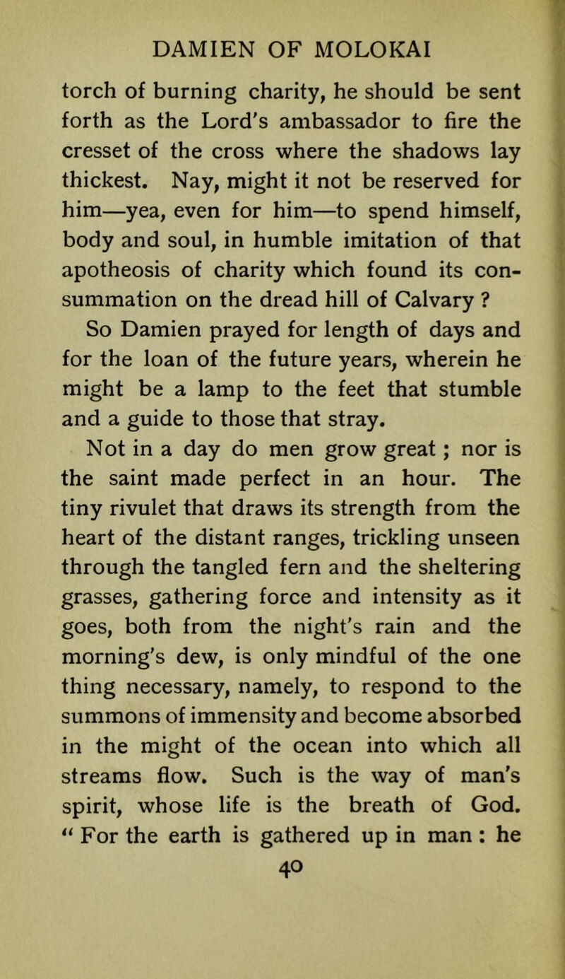 torch of burning charity, he should be sent forth as the Lord's ambassador to fire the cresset of the cross where the shadows lay thickest. Nay, might it not be reserved for him—yea, even for him—to spend himself, body and soul, in humble imitation of that apotheosis of charity which found its con- summation on the dread hill of Calvary ? So Damien prayed for length of days and for the loan of the future years, wherein he might be a lamp to the feet that stumble and a guide to those that stray. Not in a day do men grow great; nor is the saint made perfect in an hour. The tiny rivulet that draws its strength from the heart of the distant ranges, trickling unseen through the tangled fern and the sheltering grasses, gathering force and intensity as it goes, both from the night’s rain and the morning's dew, is only mindful of the one thing necessary, namely, to respond to the summons of immensity and become absorbed in the might of the ocean into which all streams flow. Such is the way of man's spirit, whose life is the breath of God. “ For the earth is gathered up in man : he