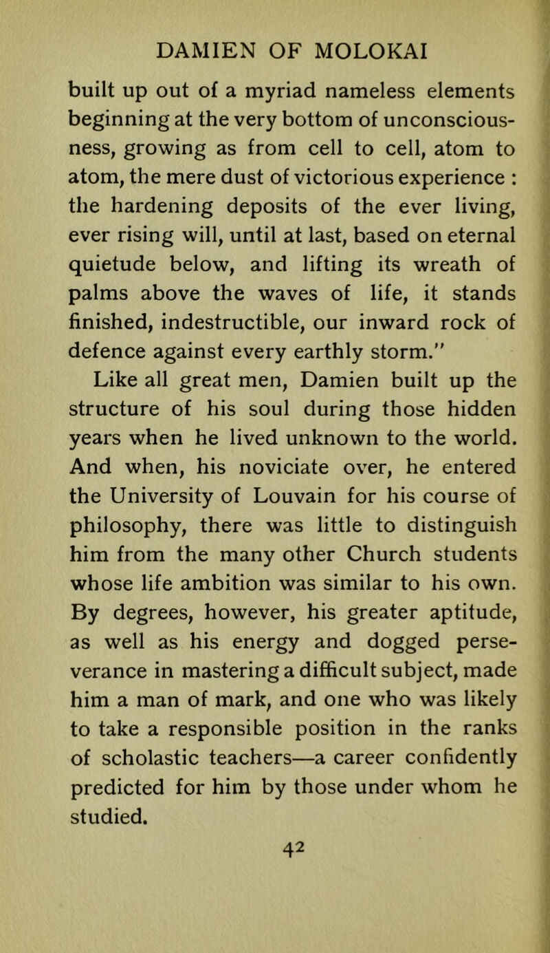 built up out of a myriad nameless elements beginning at the very bottom of unconscious- ness, growing as from cell to cell, atom to atom, the mere dust of victorious experience : the hardening deposits of the ever living, ever rising will, until at last, based on eternal quietude below, and lifting its wreath of palms above the waves of life, it stands finished, indestructible, our inward rock of defence against every earthly storm.” Like all great men, Damien built up the structure of his soul during those hidden years when he lived unknown to the world. And when, his noviciate over, he entered the University of Louvain for his course of philosophy, there was little to distinguish him from the many other Church students whose life ambition was similar to his own. By degrees, however, his greater aptitude, as well as his energy and dogged perse- verance in mastering a difficult subject, made him a man of mark, and one who was likely to take a responsible position in the ranks of scholastic teachers—a career confidently predicted for him by those under whom he studied.