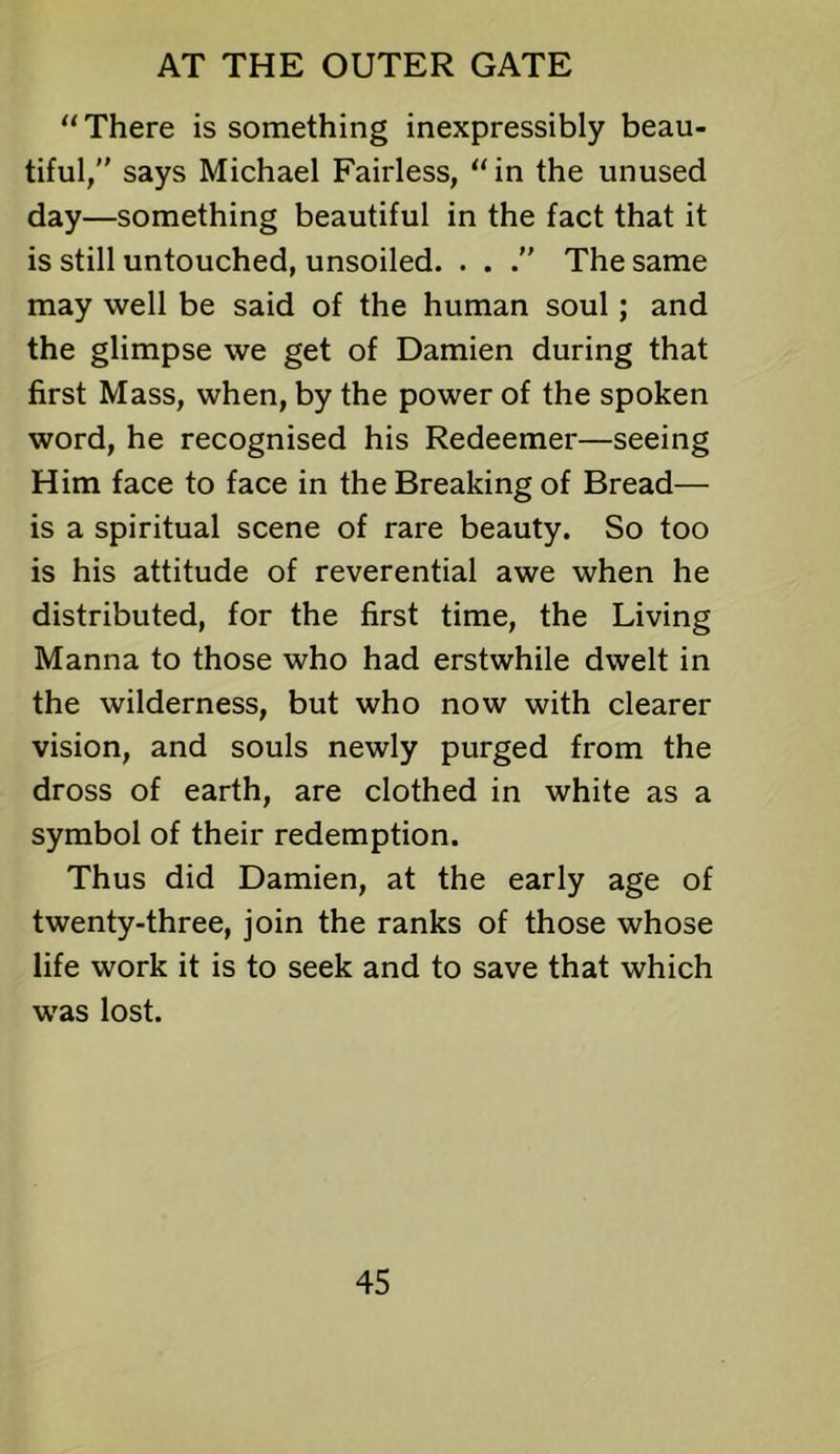 “There is something inexpressibly beau- tiful, says Michael Fairless, “in the unused day—something beautiful in the fact that it is still untouched, unsoiled. . . The same may well be said of the human soul; and the glimpse we get of Damien during that first Mass, when, by the power of the spoken word, he recognised his Redeemer—seeing Him face to face in the Breaking of Bread— is a spiritual scene of rare beauty. So too is his attitude of reverential awe when he distributed, for the first time, the Living Manna to those who had erstwhile dwelt in the wilderness, but who now with clearer vision, and souls newly purged from the dross of earth, are clothed in white as a symbol of their redemption. Thus did Damien, at the early age of twenty-three, join the ranks of those whose life work it is to seek and to save that which was lost.