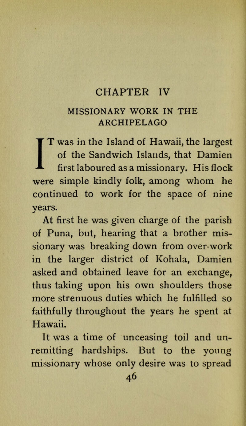 CHAPTER IV MISSIONARY WORK IN THE ARCHIPELAGO IT was in the Island of Hawaii, the largest of the Sandwich Islands, that Damien first laboured as a missionary. His flock were simple kindly folk, among whom he continued to work for the space of nine years. At first he was given charge of the parish of Puna, but, hearing that a brother mis- sionary was breaking down from over-work in the larger district of Kohala, Damien asked and obtained leave for an exchange, thus taking upon his own shoulders those more strenuous duties which he fulfilled so faithfully throughout the years he spent at Hawaii. It was a time of unceasing toil and un- remitting hardships. But to the young missionary whose only desire was to spread