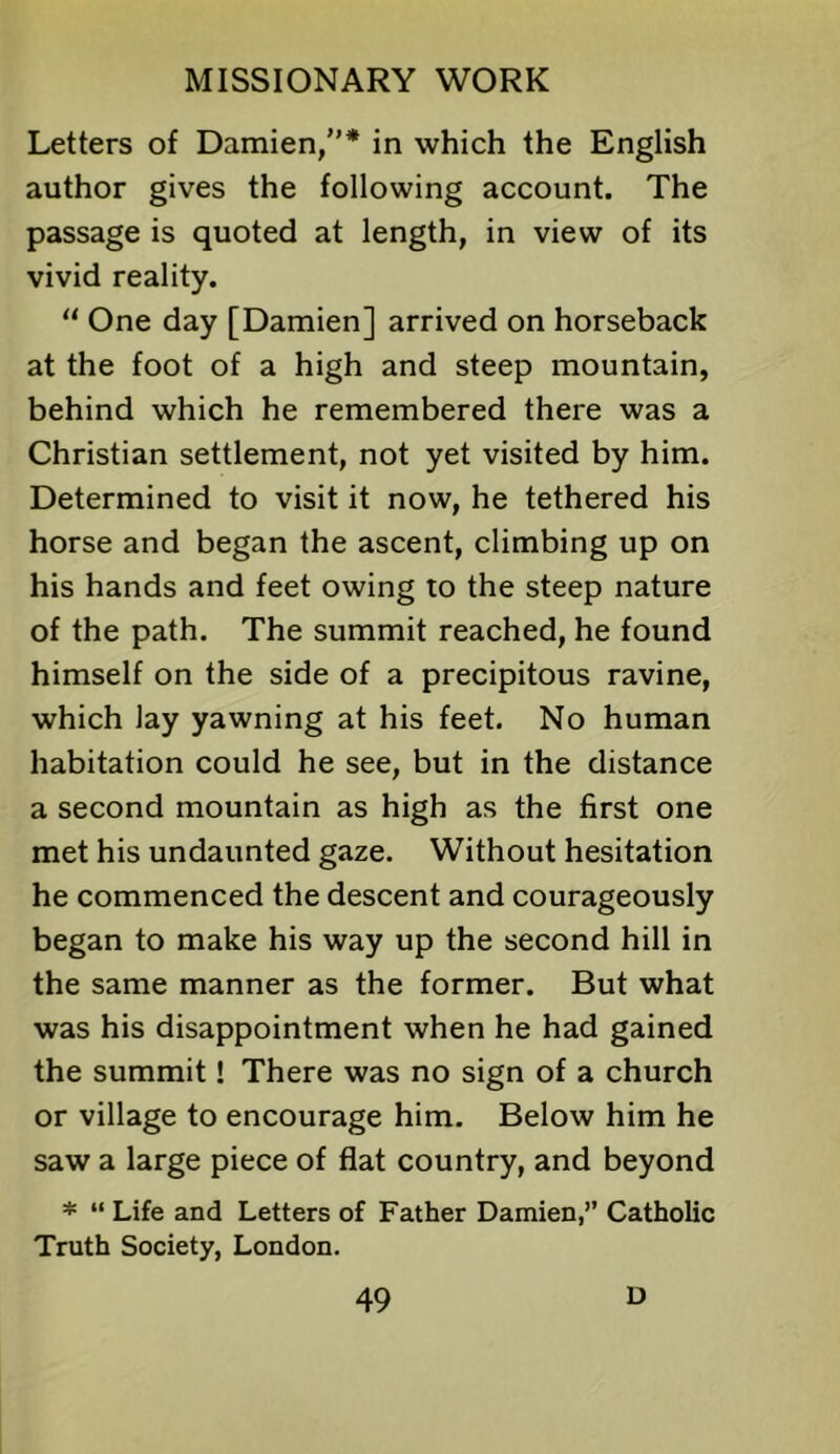 Letters of Damien,”* in which the English author gives the following account. The passage is quoted at length, in view of its vivid reality. “ One day [Damien] arrived on horseback at the foot of a high and steep mountain, behind which he remembered there was a Christian settlement, not yet visited by him. Determined to visit it now, he tethered his horse and began the ascent, climbing up on his hands and feet owing to the steep nature of the path. The summit reached, he found himself on the side of a precipitous ravine, which lay yawning at his feet. No human habitation could he see, but in the distance a second mountain as high as the first one met his undaunted gaze. Without hesitation he commenced the descent and courageously began to make his way up the second hill in the same manner as the former. But what was his disappointment when he had gained the summit! There was no sign of a church or village to encourage him. Below him he saw a large piece of flat country, and beyond * “ Life and Letters of Father Damien,” Catholic Truth Society, London.