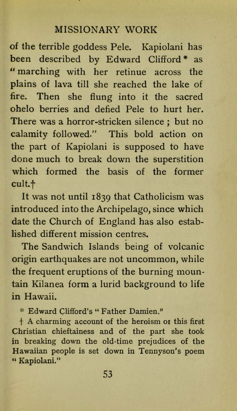 of the terrible goddess Pele. Kapiolani has been described by Edward Clifford * as “ marching with her retinue across the plains of lava till she reached the lake of fire. Then she flung into it the sacred ohelo berries and defied Pele to hurt her. There was a horror-stricken silence ; but no calamity followed. This bold action on the part of Kapiolani is supposed to have done much to break down the superstition which formed the basis of the former cult.f It was not until 1839 that Catholicism was introduced into the Archipelago, since which date the Church of England has also estab- lished different mission centres. The Sandwich Islands being of volcanic origin earthquakes are not uncommon, while the frequent eruptions of the burning moun- tain Kilanea form a lurid background to life in Hawaii. * Edward Clifford’s “ Father Damien.” f A charming account of the heroism 01 this first Christian chieftainess and of the part she took in breaking down the old-time prejudices of the Hawaiian people is set down in Tennyson’s poem “ Kapiolani.”