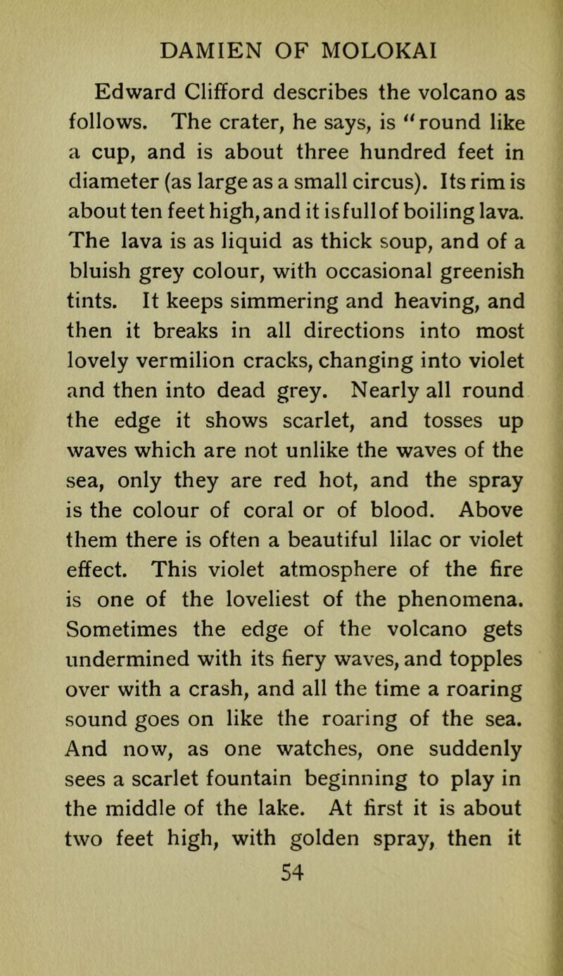 Edward Clifford describes the volcano as follows. The crater, he says, is “ round like a cup, and is about three hundred feet in diameter (as large as a small circus). Its rim is about ten feet high, and it isfullof boiling lava. The lava is as liquid as thick soup, and of a bluish grey colour, with occasional greenish tints. It keeps simmering and heaving, and then it breaks in all directions into most lovely vermilion cracks, changing into violet and then into dead grey. Nearly all round the edge it shows scarlet, and tosses up waves which are not unlike the waves of the sea, only they are red hot, and the spray is the colour of coral or of blood. Above them there is often a beautiful lilac or violet effect. This violet atmosphere of the fire is one of the loveliest of the phenomena. Sometimes the edge of the volcano gets undermined with its fiery waves, and topples over with a crash, and all the time a roaring sound goes on like the roaring of the sea. And now, as one watches, one suddenly sees a scarlet fountain beginning to play in the middle of the lake. At first it is about two feet high, with golden spray, then it