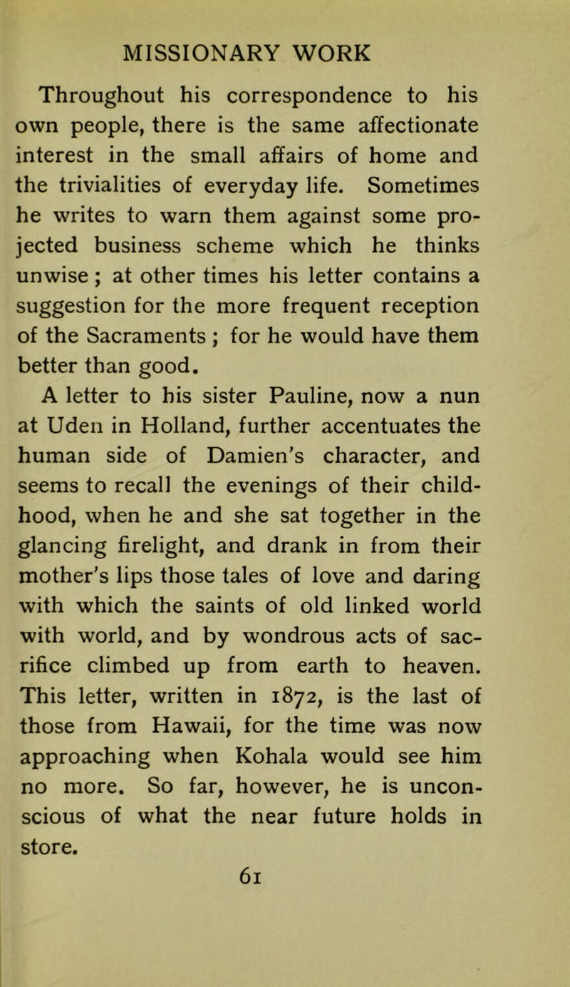 Throughout his correspondence to his own people, there is the same affectionate interest in the small affairs of home and the trivialities of everyday life. Sometimes he writes to warn them against some pro- jected business scheme which he thinks unwise; at other times his letter contains a suggestion for the more frequent reception of the Sacraments ; for he would have them better than good. A letter to his sister Pauline, now a nun at Uden in Holland, further accentuates the human side of Damien's character, and seems to recall the evenings of their child- hood, when he and she sat together in the glancing firelight, and drank in from their mother's lips those tales of love and daring with which the saints of old linked world with world, and by wondrous acts of sac- rifice climbed up from earth to heaven. This letter, written in 1872, is the last of those from Hawaii, for the time was now approaching when Kohala would see him no more. So far, however, he is uncon- scious of what the near future holds in store.