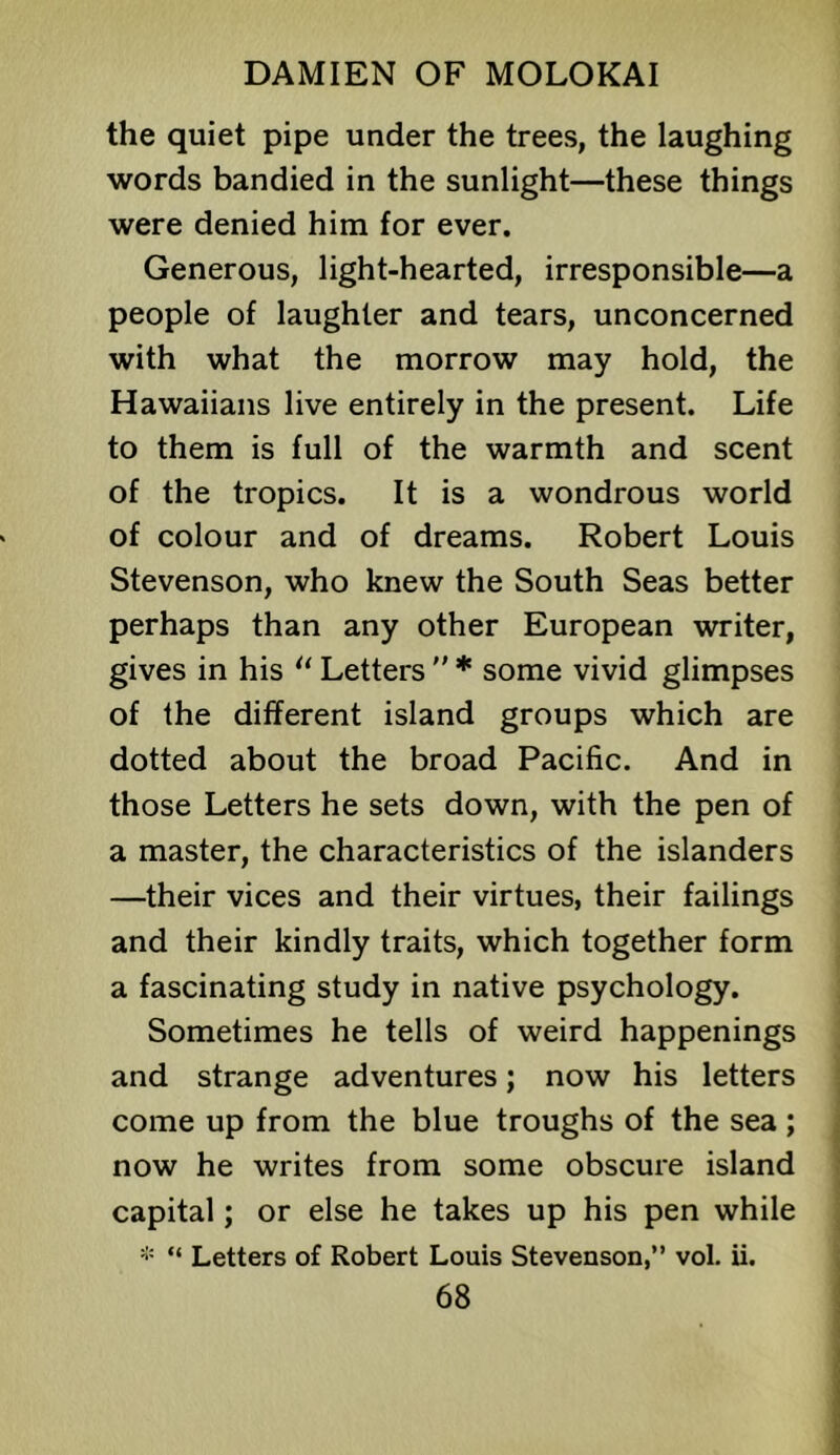 the quiet pipe under the trees, the laughing words bandied in the sunlight—these things were denied him for ever. Generous, light-hearted, irresponsible—a people of laughter and tears, unconcerned with what the morrow may hold, the Hawaiians live entirely in the present. Life to them is full of the warmth and scent of the tropics. It is a wondrous world of colour and of dreams. Robert Louis Stevenson, who knew the South Seas better perhaps than any other European writer, gives in his Letters  * some vivid glimpses of the different island groups which are dotted about the broad Pacific. And in those Letters he sets down, with the pen of a master, the characteristics of the islanders —their vices and their virtues, their failings and their kindly traits, which together form a fascinating study in native psychology. Sometimes he tells of weird happenings and strange adventures; now his letters come up from the blue troughs of the sea; now he writes from some obscure island capital; or else he takes up his pen while * “ Letters of Robert Louis Stevenson,” vol. ii.