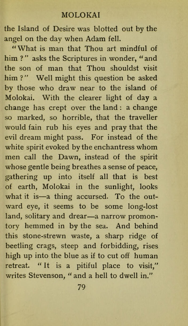 the Island of Desire was blotted out by the angel on the day when Adam fell. “What is man that Thou art mindful of him ? ” asks the Scriptures in wonder, “ and the son of man that Thou shouldst visit him ? ” Well might this question be asked by those who draw near to the island of Molokai. With the clearer light of day a change has crept over the land: a change so marked, so horrible, that the traveller would fain rub his eyes and pray that the evil dream might pass. For instead of the white spirit evoked by the enchantress whom men call the Dawn, instead of the spirit whose gentle being breathes a sense of peace, gathering up into itself all that is best of earth, Molokai in the sunlight, looks what it is—a thing accursed. To the out- ward eye, it seems to be some long-lost land, solitary and drear—a narrow promon- tory hemmed in by the sea. And behind this stone-strewn waste, a sharp ridge of beetling crags, steep and forbidding, rises high up into the blue as if to cut off human retreat. “ It is a pitiful place to visit,” writes Stevenson, “ and a hell to dwell in.”