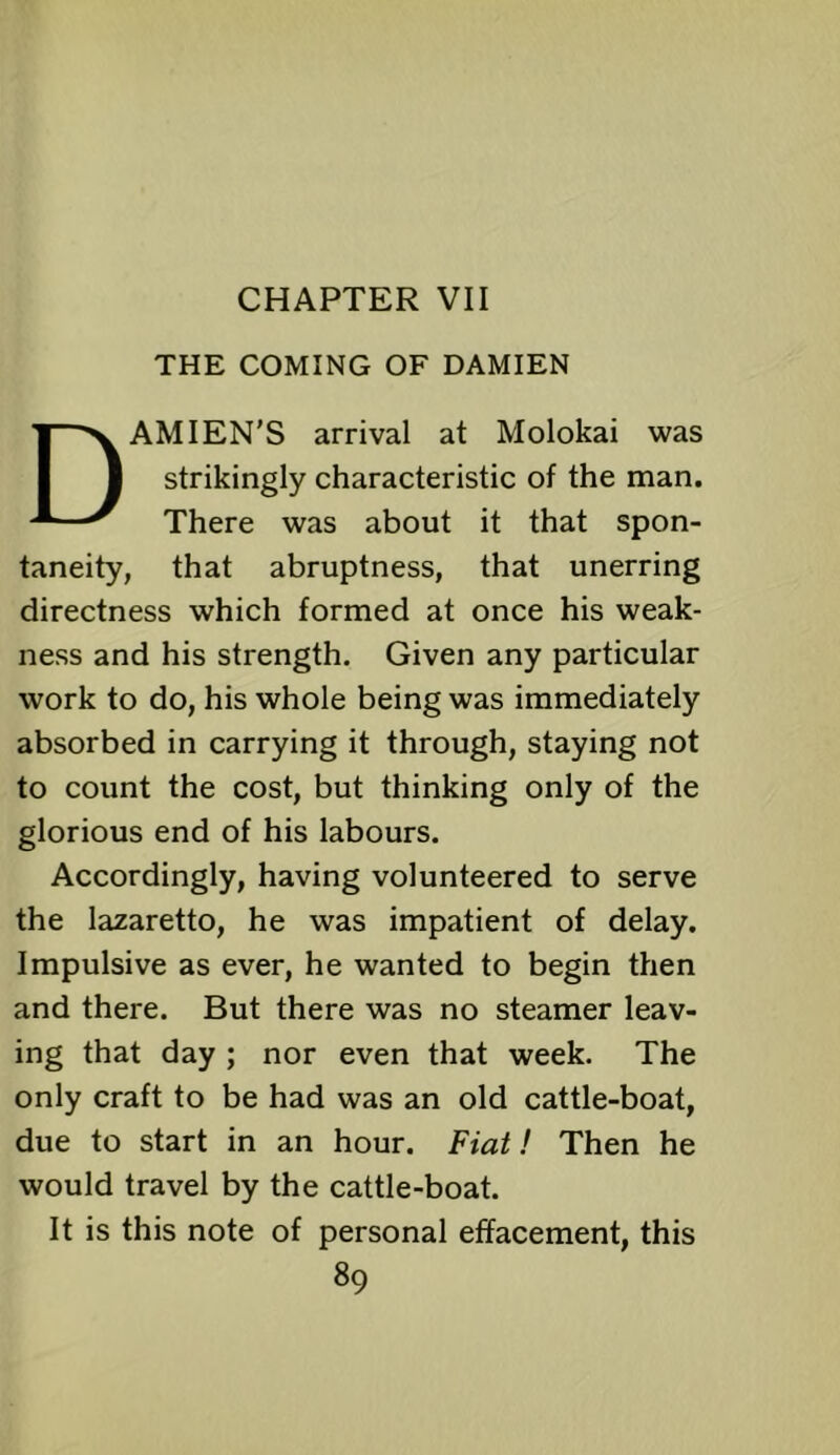 CHAPTER VII THE COMING OF DAMIEN DAMIEN’S arrival at Molokai was strikingly characteristic of the man. There was about it that spon- taneity, that abruptness, that unerring directness which formed at once his weak- ness and his strength. Given any particular work to do, his whole being was immediately absorbed in carrying it through, staying not to count the cost, but thinking only of the glorious end of his labours. Accordingly, having volunteered to serve the lazaretto, he was impatient of delay. Impulsive as ever, he wanted to begin then and there. But there was no steamer leav- ing that day ; nor even that week. The only craft to be had was an old cattle-boat, due to start in an hour. Fiat! Then he would travel by the cattle-boat. It is this note of personal effacement, this