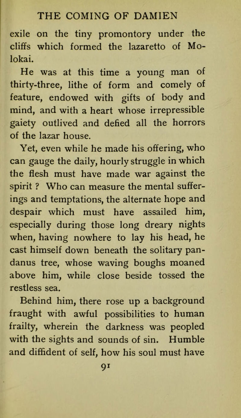 exile on the tiny promontory under the cliffs which formed the lazaretto of Mo- lokai. He was at this time a young man of thirty-three, lithe of form and comely of feature, endowed with gifts of body and mind, and with a heart whose irrepressible gaiety outlived and defied all the horrors of the lazar house. Yet, even while he made his offering, who can gauge the daily, hourly struggle in which the flesh must have made war against the spirit ? Who can measure the mental suffer- ings and temptations, the alternate hope and despair which must have assailed him, especially during those long dreary nights when, having nowhere to lay his head, he cast himself down beneath the solitary pan- danus tree, whose waving boughs moaned above him, while close beside tossed the restless sea. Behind him, there rose up a background fraught with awful possibilities to human frailty, wherein the darkness was peopled with the sights and sounds of sin. Humble and diffident of self, how his soul must have