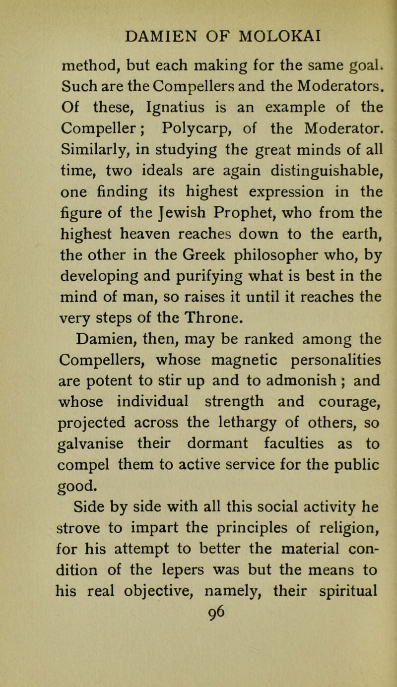 method, but each making for the same goal. Such are the Compellers and the Moderators. Of these, Ignatius is an example of the Compeller; Polycarp, of the Moderator. Similarly, in studying the great minds of all time, two ideals are again distinguishable, one finding its highest expression in the figure of the Jewish Prophet, who from the highest heaven reaches down to the earth, the other in the Greek philosopher who, by developing and purifying what is best in the mind of man, so raises it until it reaches the very steps of the Throne. Damien, then, may be ranked among the Compellers, whose magnetic personalities are potent to stir up and to admonish ; and whose individual strength and courage, projected across the lethargy of others, so galvanise their dormant faculties as to compel them to active service for the public good. Side by side with all this social activity he strove to impart the principles of religion, for his attempt to better the material con- dition of the lepers was but the means to his real objective, namely, their spiritual